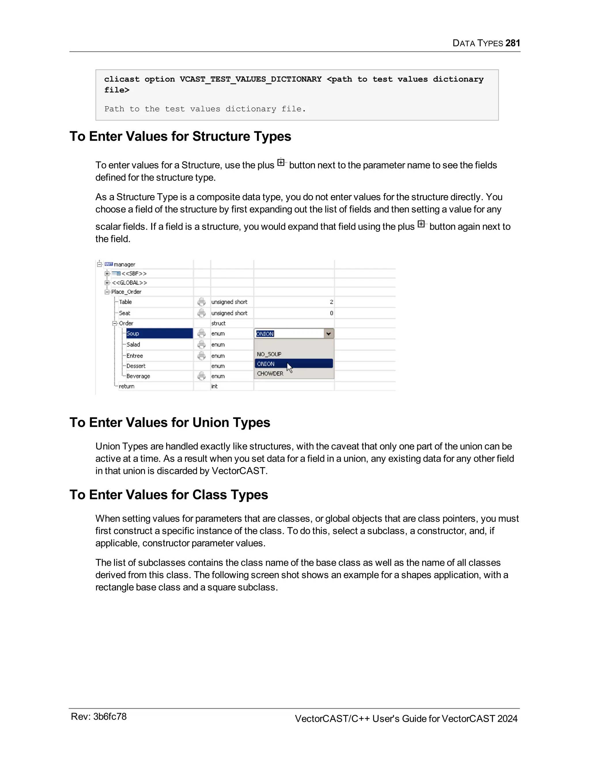 DATA TYPES 281
clicast option VCAST_TEST_VALUES_DICTIONARY <path to test values dictionary
file>
Path to the test values dictionary file.
To Enter Values for Structure Types
To enter values for a Structure, use the plus button next to the parameter name to see the fields
defined for the structure type.
As a Structure Type is a composite data type, you do not enter values for the structure directly. You
choose a field of the structure by first expanding out the list of fields and then setting a value for any
scalar fields. If a field is a structure, you would expand that field using the plus button again next to
the field.
To Enter Values for Union Types
Union Types are handled exactly like structures, with the caveat that only one part of the union can be
active at a time. As a result when you set data for a field in a union, any existing data for any other field
in that union is discarded by VectorCAST.
To Enter Values for Class Types
When setting values for parameters that are classes, or global objects that are class pointers, you must
first construct a specific instance of the class. To do this, select a subclass, a constructor, and, if
applicable, constructor parameter values.
The list of subclasses contains the class name of the base class as well as the name of all classes
derived from this class. The following screen shot shows an example for a shapes application, with a
rectangle base class and a square subclass.
Rev: 3b6fc78 VectorCAST/C++ User's Guide for VectorCAST 2024
 