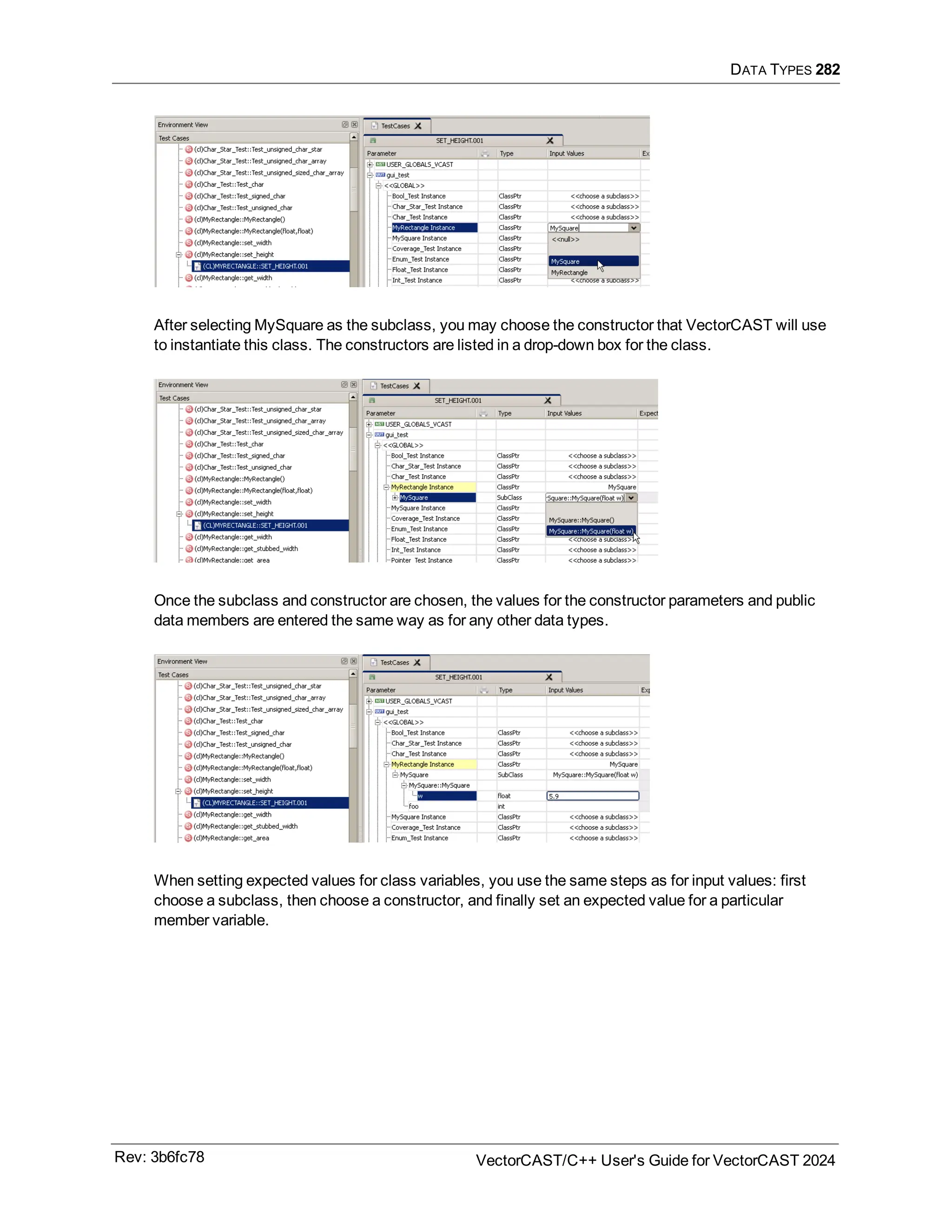 DATA TYPES 282
After selecting MySquare as the subclass, you may choose the constructor that VectorCAST will use
to instantiate this class. The constructors are listed in a drop-down box for the class.
Once the subclass and constructor are chosen, the values for the constructor parameters and public
data members are entered the same way as for any other data types.
When setting expected values for class variables, you use the same steps as for input values: first
choose a subclass, then choose a constructor, and finally set an expected value for a particular
member variable.
Rev: 3b6fc78 VectorCAST/C++ User's Guide for VectorCAST 2024
 