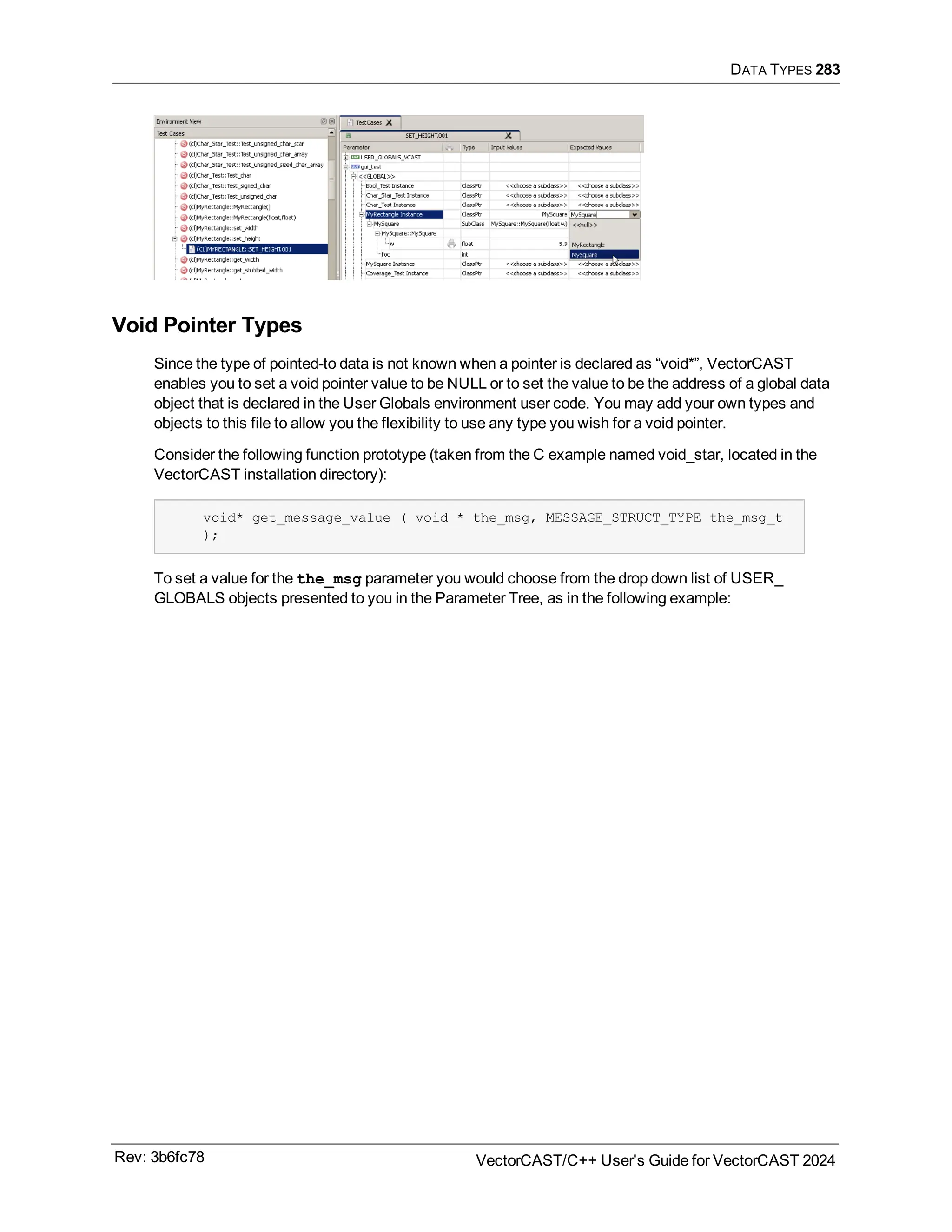 DATA TYPES 283
Void Pointer Types
Since the type of pointed-to data is not known when a pointer is declared as “void*”, VectorCAST
enables you to set a void pointer value to be NULL or to set the value to be the address of a global data
object that is declared in the User Globals environment user code. You may add your own types and
objects to this file to allow you the flexibility to use any type you wish for a void pointer.
Consider the following function prototype (taken from the C example named void_star, located in the
VectorCAST installation directory):
void* get_message_value ( void * the_msg, MESSAGE_STRUCT_TYPE the_msg_t
);
To set a value for the the_msg parameter you would choose from the drop down list of USER_
GLOBALS objects presented to you in the Parameter Tree, as in the following example:
Rev: 3b6fc78 VectorCAST/C++ User's Guide for VectorCAST 2024
 