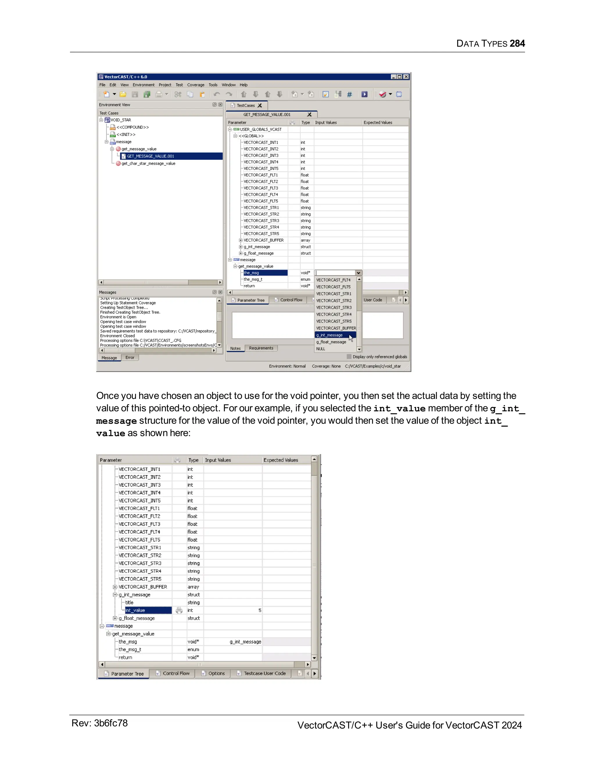 DATA TYPES 284
Once you have chosen an object to use for the void pointer, you then set the actual data by setting the
value of this pointed-to object. For our example, if you selected the int_value member of the g_int_
message structure for the value of the void pointer, you would then set the value of the object int_
value as shown here:
Rev: 3b6fc78 VectorCAST/C++ User's Guide for VectorCAST 2024
 