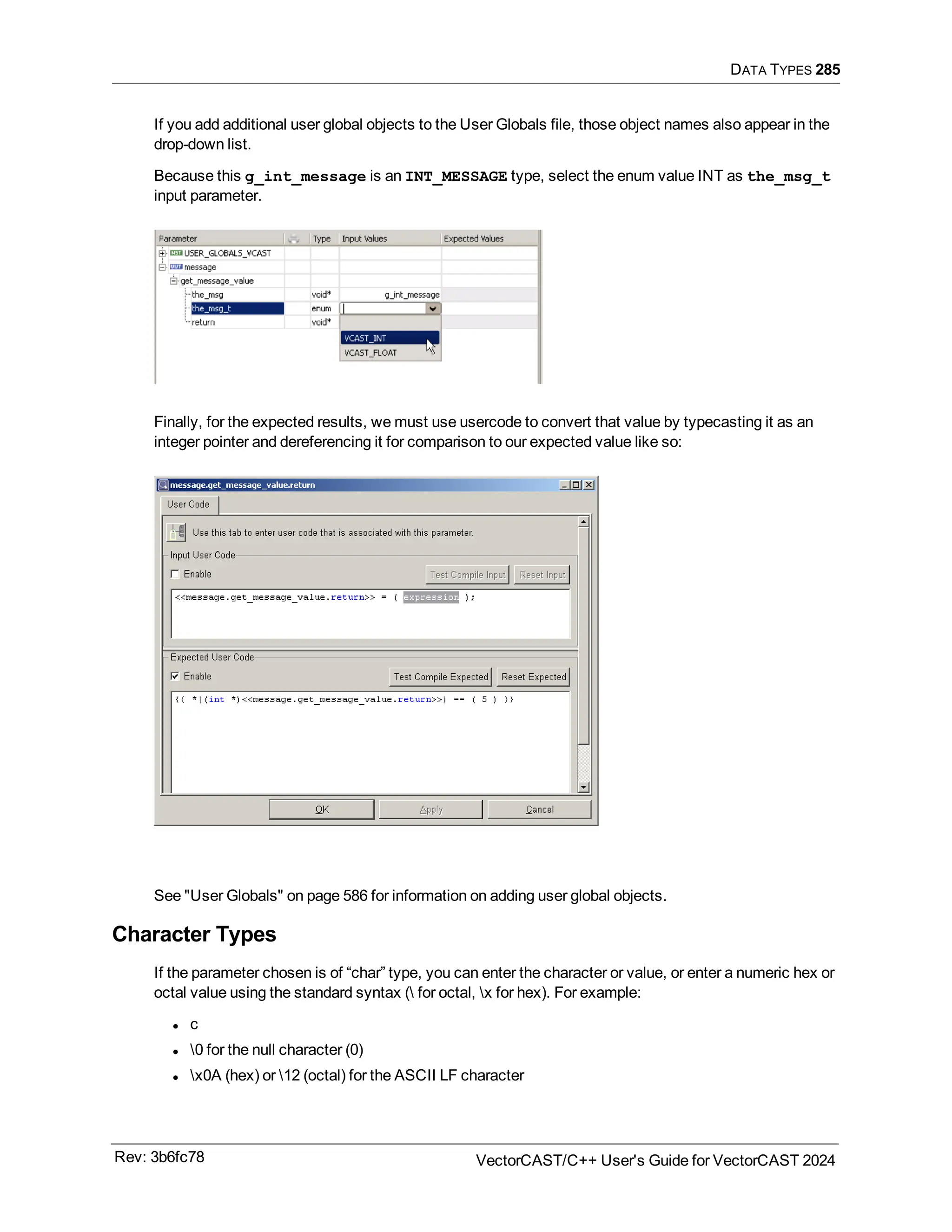 DATA TYPES 285
If you add additional user global objects to the User Globals file, those object names also appear in the
drop-down list.
Because this g_int_message is an INT_MESSAGE type, select the enum value INT as the_msg_t
input parameter.
Finally, for the expected results, we must use usercode to convert that value by typecasting it as an
integer pointer and dereferencing it for comparison to our expected value like so:
See "User Globals" on page 586 for information on adding user global objects.
Character Types
If the parameter chosen is of “char” type, you can enter the character or value, or enter a numeric hex or
octal value using the standard syntax ( for octal, x for hex). For example:
l c
l 0 for the null character (0)
l x0A (hex) or 12 (octal) for the ASCII LF character
Rev: 3b6fc78 VectorCAST/C++ User's Guide for VectorCAST 2024
 
