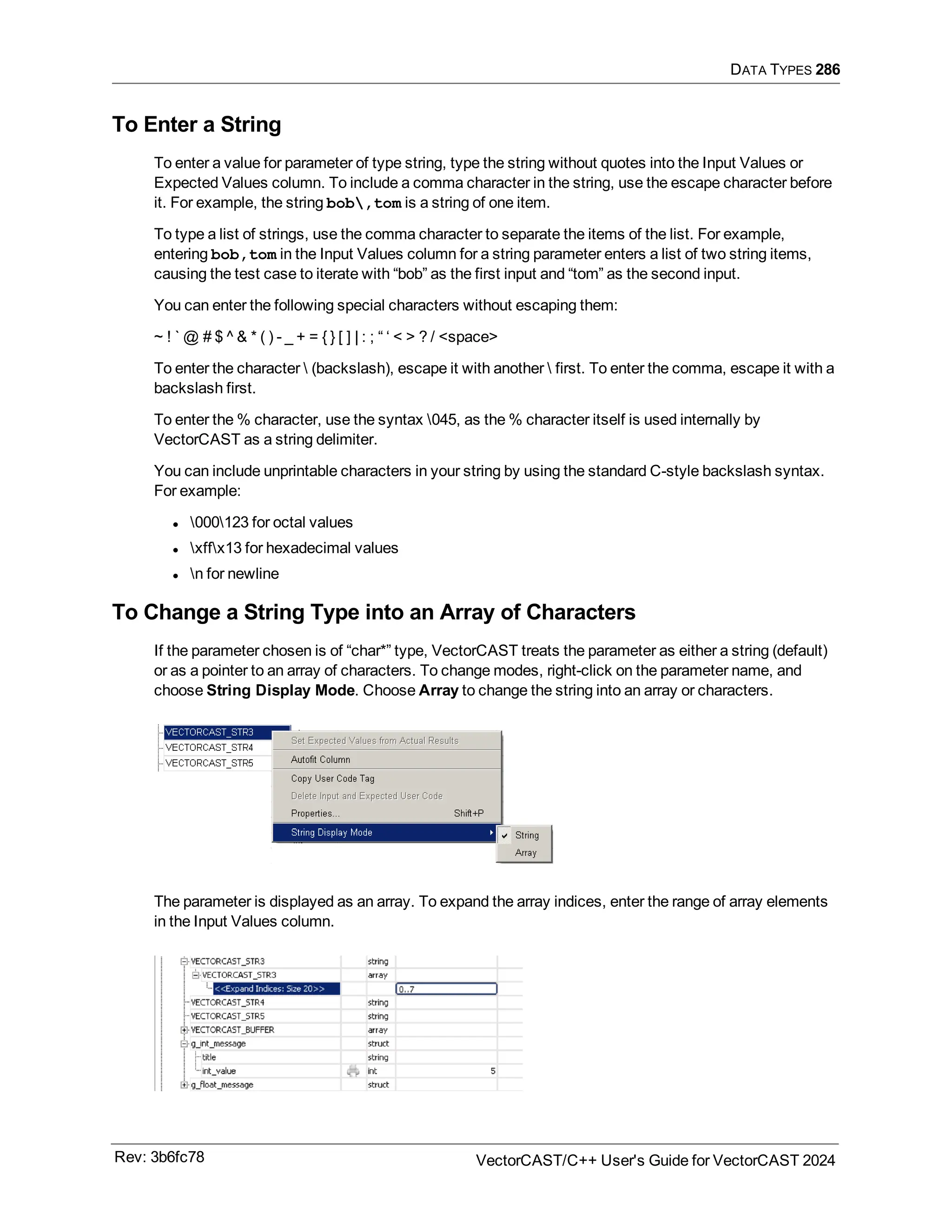 DATA TYPES 286
To Enter a String
To enter a value for parameter of type string, type the string without quotes into the Input Values or
Expected Values column. To include a comma character in the string, use the escape character before
it. For example, the string bob,tom is a string of one item.
To type a list of strings, use the comma character to separate the items of the list. For example,
entering bob,tom in the Input Values column for a string parameter enters a list of two string items,
causing the test case to iterate with “bob” as the first input and “tom” as the second input.
You can enter the following special characters without escaping them:
~ ! ` @ # $ ^ & * ( ) - _ + = { } [ ] | : ; “ ‘ < > ? / <space>
To enter the character  (backslash), escape it with another  first. To enter the comma, escape it with a
backslash first.
To enter the % character, use the syntax 045, as the % character itself is used internally by
VectorCAST as a string delimiter.
You can include unprintable characters in your string by using the standard C-style backslash syntax.
For example:
l 000123 for octal values
l xffx13 for hexadecimal values
l n for newline
To Change a String Type into an Array of Characters
If the parameter chosen is of “char*” type, VectorCAST treats the parameter as either a string (default)
or as a pointer to an array of characters. To change modes, right-click on the parameter name, and
choose String Display Mode. Choose Array to change the string into an array or characters.
The parameter is displayed as an array. To expand the array indices, enter the range of array elements
in the Input Values column.
Rev: 3b6fc78 VectorCAST/C++ User's Guide for VectorCAST 2024
 