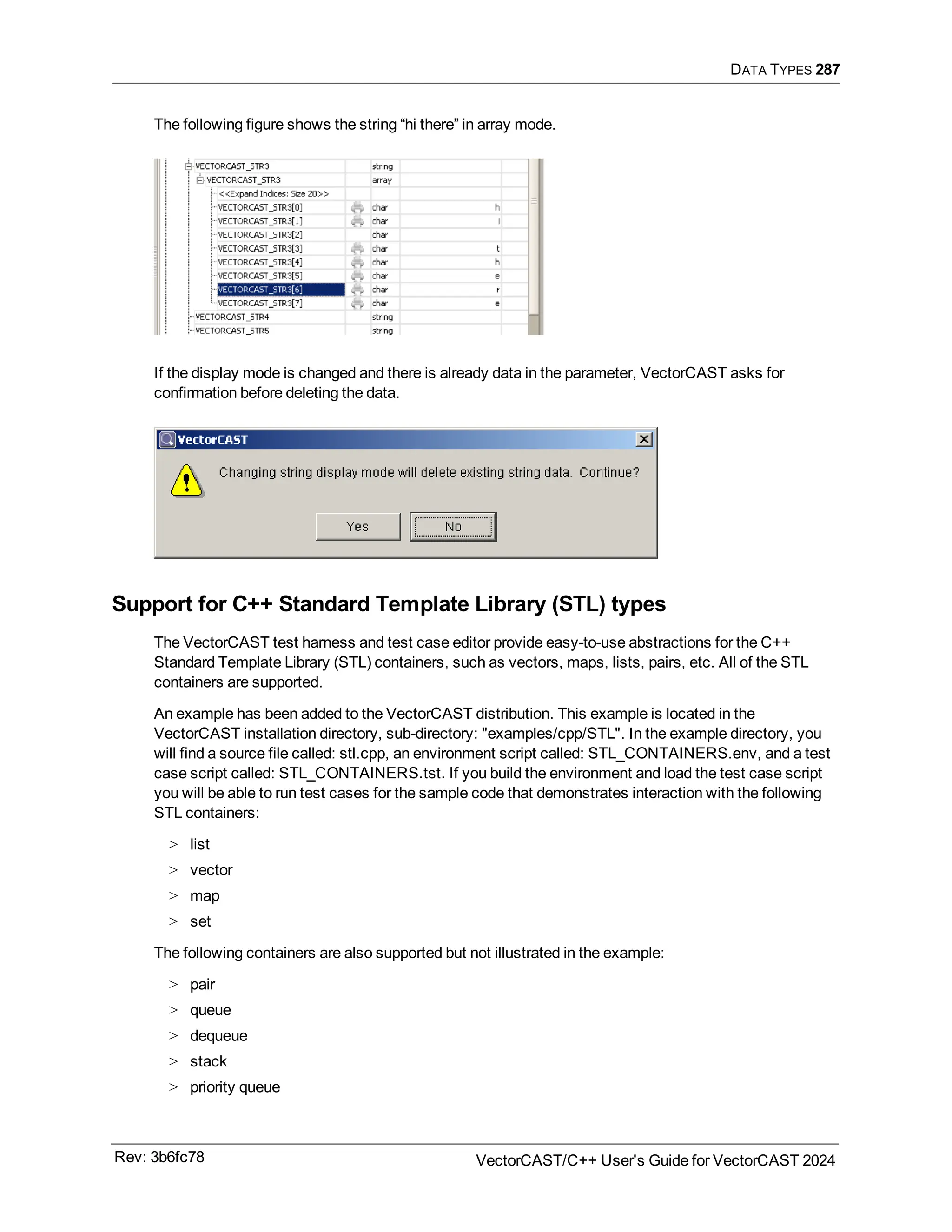 DATA TYPES 287
The following figure shows the string “hi there” in array mode.
If the display mode is changed and there is already data in the parameter, VectorCAST asks for
confirmation before deleting the data.
Support for C++ Standard Template Library (STL) types
The VectorCAST test harness and test case editor provide easy-to-use abstractions for the C++
Standard Template Library (STL) containers, such as vectors, maps, lists, pairs, etc. All of the STL
containers are supported.
An example has been added to the VectorCAST distribution. This example is located in the
VectorCAST installation directory, sub-directory: "examples/cpp/STL". In the example directory, you
will find a source file called: stl.cpp, an environment script called: STL_CONTAINERS.env, and a test
case script called: STL_CONTAINERS.tst. If you build the environment and load the test case script
you will be able to run test cases for the sample code that demonstrates interaction with the following
STL containers:
> list
> vector
> map
> set
The following containers are also supported but not illustrated in the example:
> pair
> queue
> dequeue
> stack
> priority queue
Rev: 3b6fc78 VectorCAST/C++ User's Guide for VectorCAST 2024
 