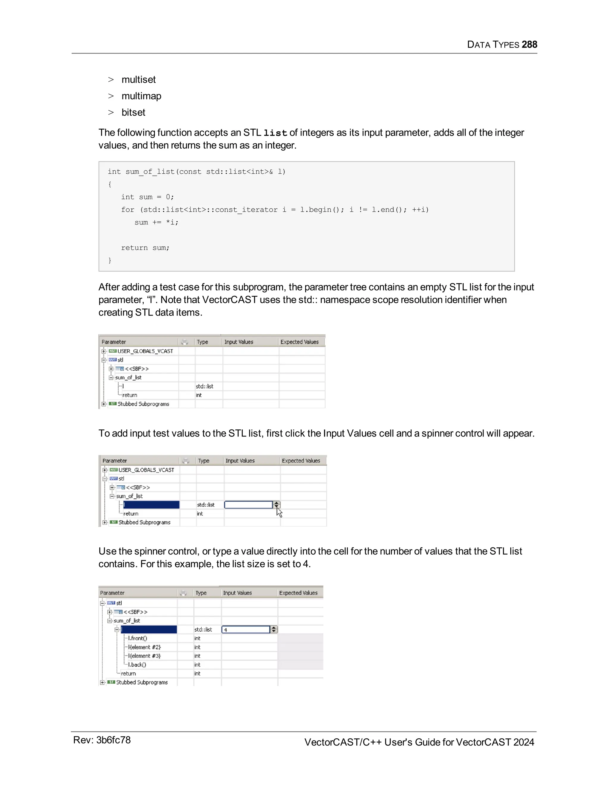 DATA TYPES 288
> multiset
> multimap
> bitset
The following function accepts an STL list of integers as its input parameter, adds all of the integer
values, and then returns the sum as an integer.
int sum_of_list(const std::list<int>& l)
{
int sum = 0;
for (std::list<int>::const_iterator i = l.begin(); i != l.end(); ++i)
sum += *i;
return sum;
}
After adding a test case for this subprogram, the parameter tree contains an empty STL list for the input
parameter, “l”. Note that VectorCAST uses the std:: namespace scope resolution identifier when
creating STL data items.
To add input test values to the STL list, first click the Input Values cell and a spinner control will appear.
Use the spinner control, or type a value directly into the cell for the number of values that the STL list
contains. For this example, the list size is set to 4.
Rev: 3b6fc78 VectorCAST/C++ User's Guide for VectorCAST 2024
 