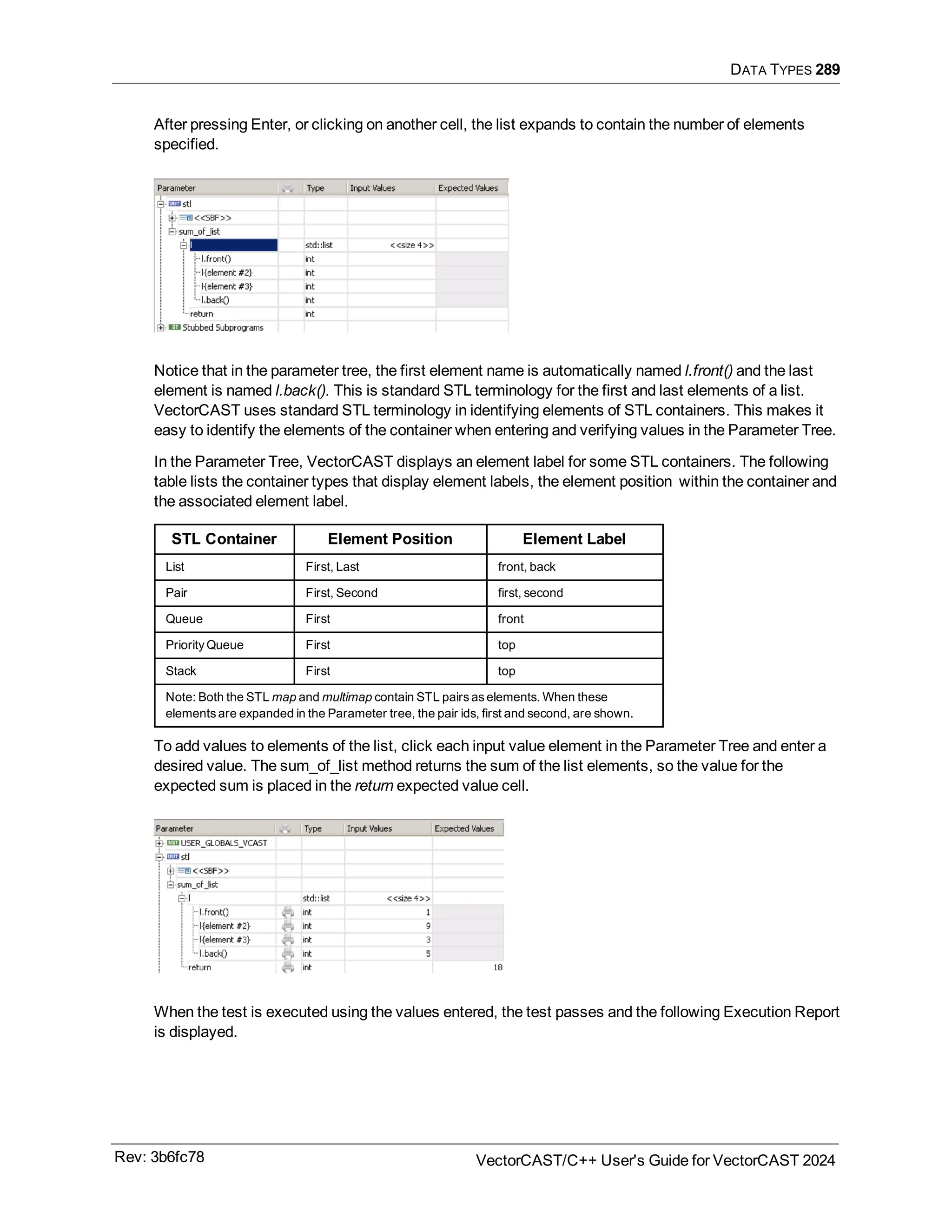 DATA TYPES 289
After pressing Enter, or clicking on another cell, the list expands to contain the number of elements
specified.
Notice that in the parameter tree, the first element name is automatically named l.front() and the last
element is named l.back(). This is standard STL terminology for the first and last elements of a list.
VectorCAST uses standard STL terminology in identifying elements of STL containers. This makes it
easy to identify the elements of the container when entering and verifying values in the Parameter Tree.
In the Parameter Tree, VectorCAST displays an element label for some STL containers. The following
table lists the container types that display element labels, the element position within the container and
the associated element label.
STL Container Element Position Element Label
List First, Last front, back
Pair First, Second first, second
Queue First front
Priority Queue First top
Stack First top
Note: Both the STL map and multimap contain STL pairs as elements. When these
elements are expanded in the Parameter tree, the pair ids, first and second, are shown.
To add values to elements of the list, click each input value element in the Parameter Tree and enter a
desired value. The sum_of_list method returns the sum of the list elements, so the value for the
expected sum is placed in the return expected value cell.
When the test is executed using the values entered, the test passes and the following Execution Report
is displayed.
Rev: 3b6fc78 VectorCAST/C++ User's Guide for VectorCAST 2024
 