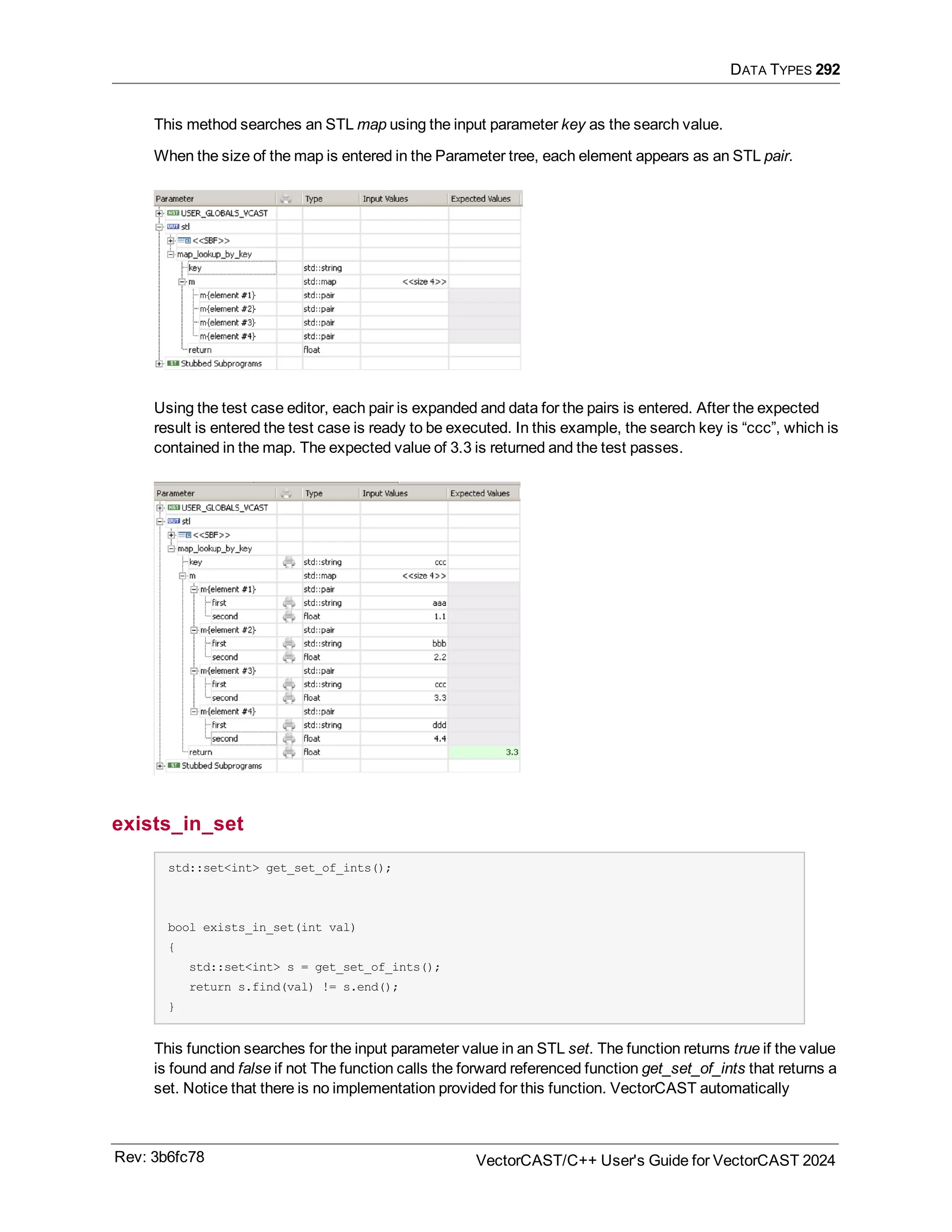 DATA TYPES 292
This method searches an STL map using the input parameter key as the search value.
When the size of the map is entered in the Parameter tree, each element appears as an STL pair.
Using the test case editor, each pair is expanded and data for the pairs is entered. After the expected
result is entered the test case is ready to be executed. In this example, the search key is “ccc”, which is
contained in the map. The expected value of 3.3 is returned and the test passes.
exists_in_set
std::set<int> get_set_of_ints();
bool exists_in_set(int val)
{
std::set<int> s = get_set_of_ints();
return s.find(val) != s.end();
}
This function searches for the input parameter value in an STL set. The function returns true if the value
is found and false if not The function calls the forward referenced function get_set_of_ints that returns a
set. Notice that there is no implementation provided for this function. VectorCAST automatically
Rev: 3b6fc78 VectorCAST/C++ User's Guide for VectorCAST 2024
 
