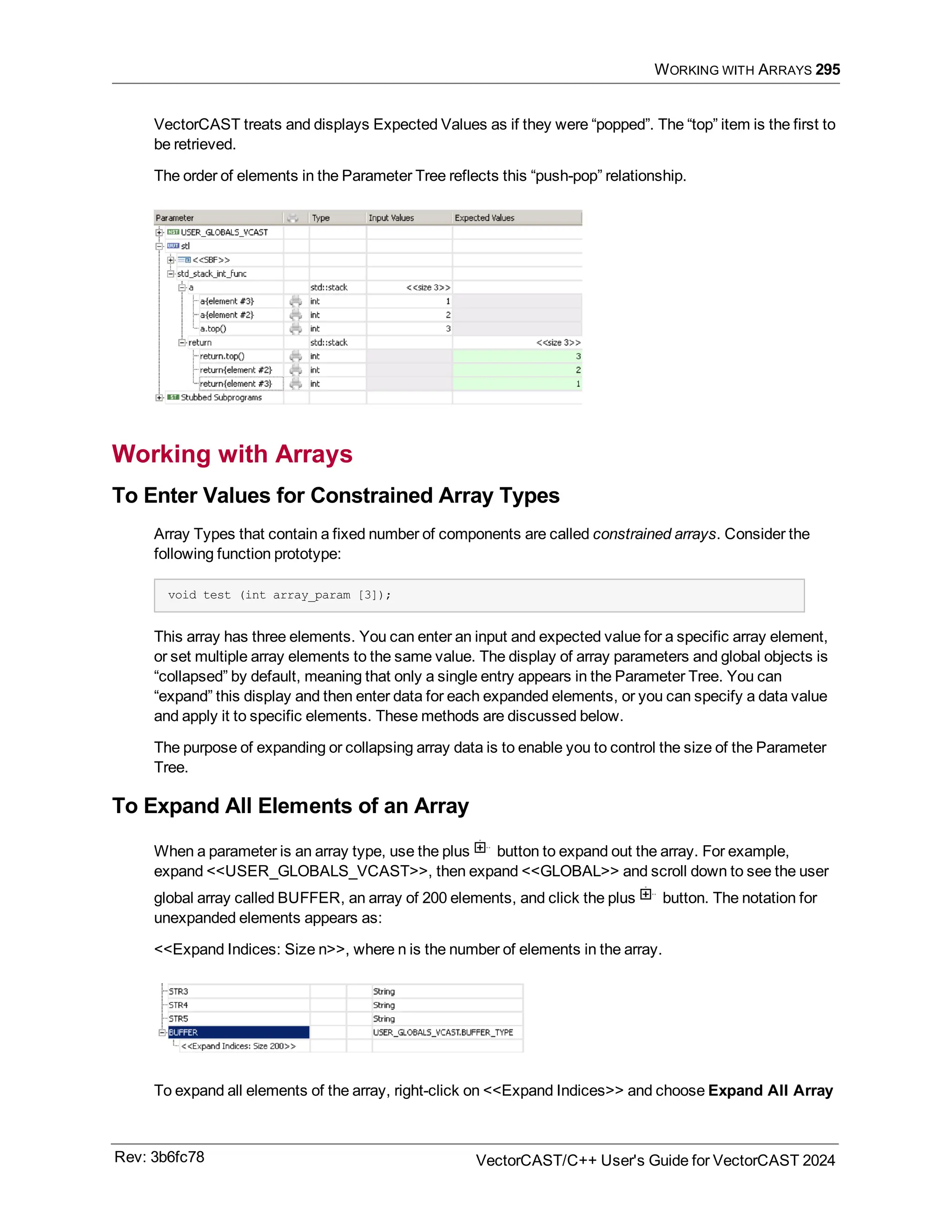 WORKING WITH ARRAYS 295
VectorCAST treats and displays Expected Values as if they were “popped”. The “top” item is the first to
be retrieved.
The order of elements in the Parameter Tree reflects this “push-pop” relationship.
Working with Arrays
To Enter Values for Constrained Array Types
Array Types that contain a fixed number of components are called constrained arrays. Consider the
following function prototype:
void test (int array_param [3]);
This array has three elements. You can enter an input and expected value for a specific array element,
or set multiple array elements to the same value. The display of array parameters and global objects is
“collapsed” by default, meaning that only a single entry appears in the Parameter Tree. You can
“expand” this display and then enter data for each expanded elements, or you can specify a data value
and apply it to specific elements. These methods are discussed below.
The purpose of expanding or collapsing array data is to enable you to control the size of the Parameter
Tree.
To Expand All Elements of an Array
When a parameter is an array type, use the plus button to expand out the array. For example,
expand <<USER_GLOBALS_VCAST>>, then expand <<GLOBAL>> and scroll down to see the user
global array called BUFFER, an array of 200 elements, and click the plus button. The notation for
unexpanded elements appears as:
<<Expand Indices: Size n>>, where n is the number of elements in the array.
To expand all elements of the array, right-click on <<Expand Indices>> and choose Expand All Array
Rev: 3b6fc78 VectorCAST/C++ User's Guide for VectorCAST 2024
 