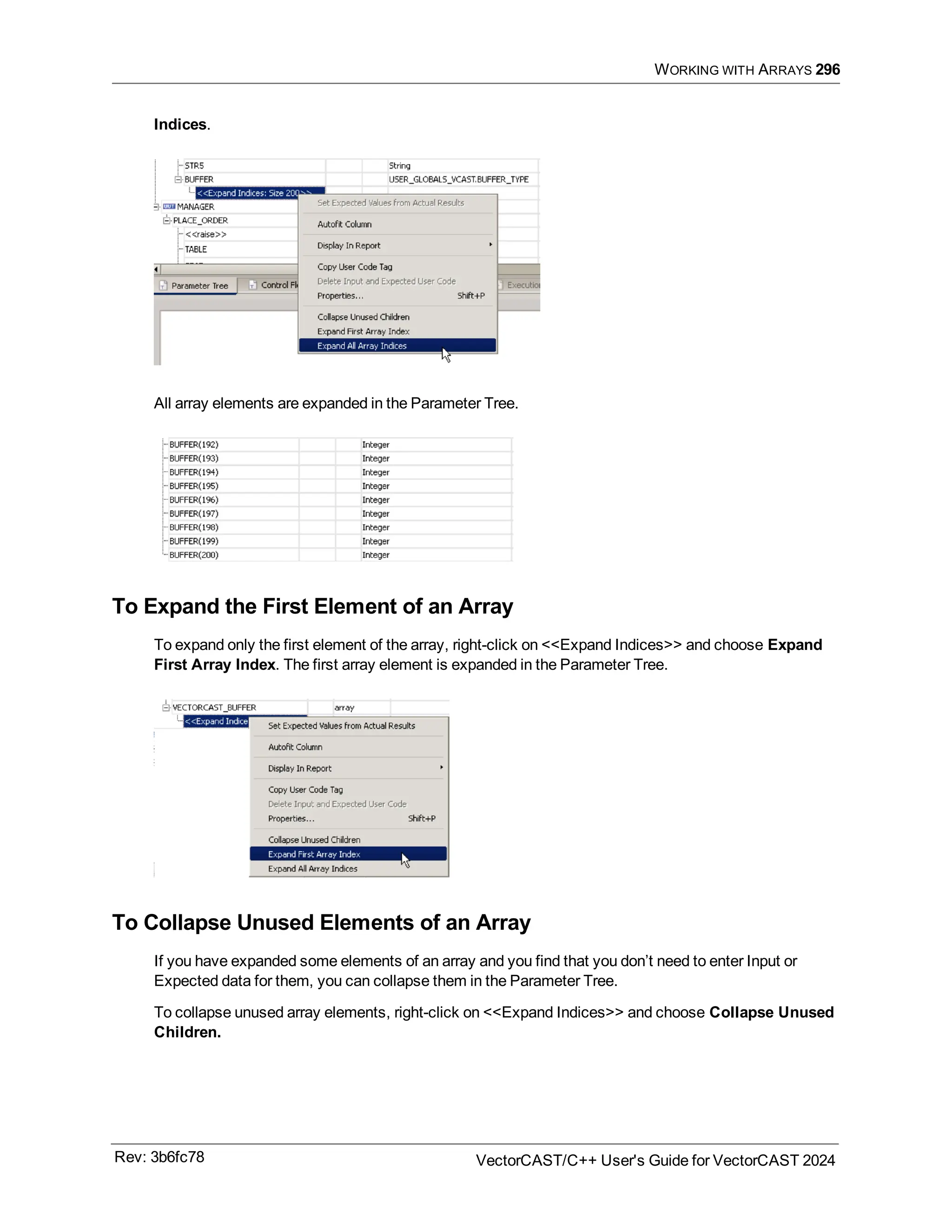 WORKING WITH ARRAYS 296
Indices.
All array elements are expanded in the Parameter Tree.
To Expand the First Element of an Array
To expand only the first element of the array, right-click on <<Expand Indices>> and choose Expand
First Array Index. The first array element is expanded in the Parameter Tree.
To Collapse Unused Elements of an Array
If you have expanded some elements of an array and you find that you don’t need to enter Input or
Expected data for them, you can collapse them in the Parameter Tree.
To collapse unused array elements, right-click on <<Expand Indices>> and choose Collapse Unused
Children.
Rev: 3b6fc78 VectorCAST/C++ User's Guide for VectorCAST 2024
 