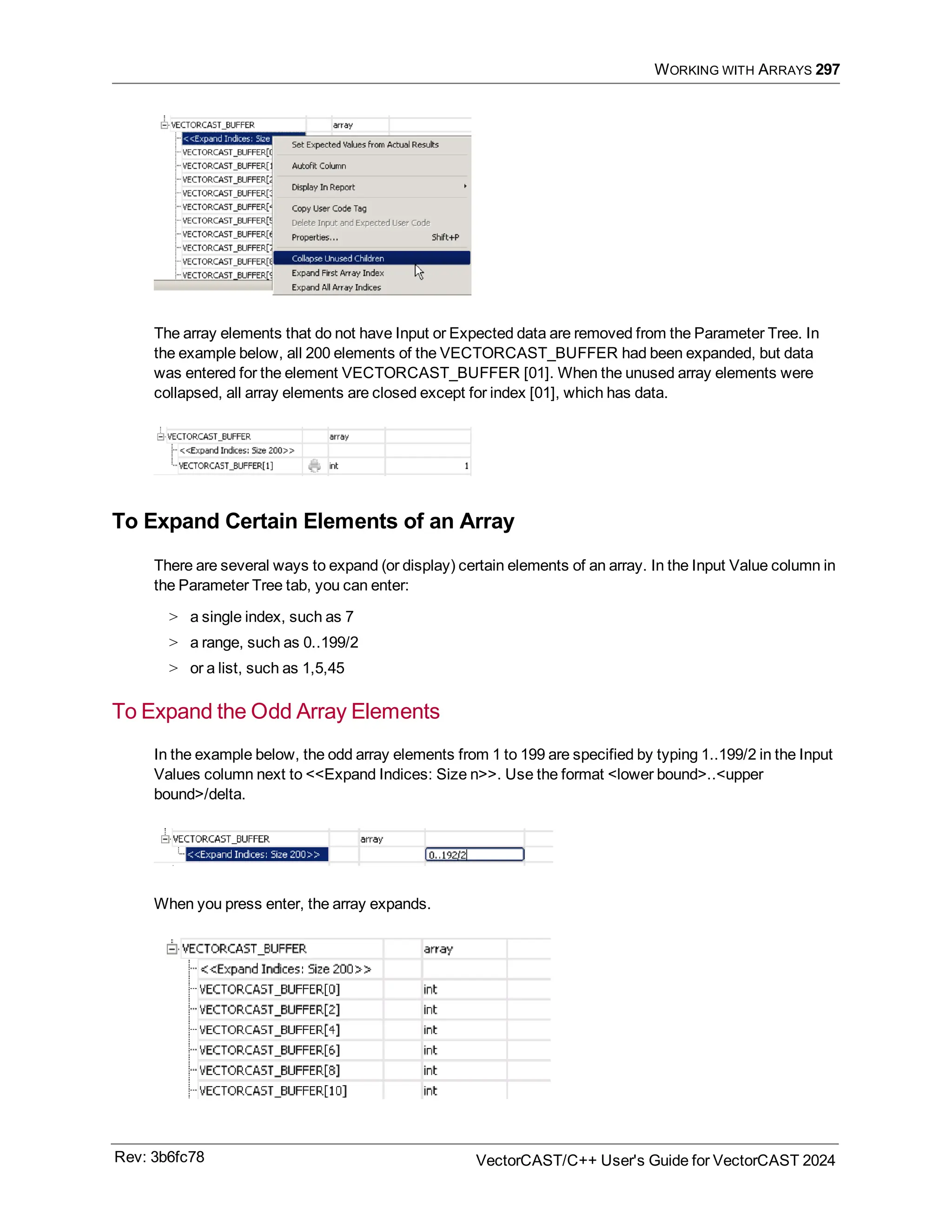 WORKING WITH ARRAYS 297
The array elements that do not have Input or Expected data are removed from the Parameter Tree. In
the example below, all 200 elements of the VECTORCAST_BUFFER had been expanded, but data
was entered for the element VECTORCAST_BUFFER [01]. When the unused array elements were
collapsed, all array elements are closed except for index [01], which has data.
To Expand Certain Elements of an Array
There are several ways to expand (or display) certain elements of an array. In the Input Value column in
the Parameter Tree tab, you can enter:
> a single index, such as 7
> a range, such as 0..199/2
> or a list, such as 1,5,45
To Expand the Odd Array Elements
In the example below, the odd array elements from 1 to 199 are specified by typing 1..199/2 in the Input
Values column next to <<Expand Indices: Size n>>. Use the format <lower bound>..<upper
bound>/delta.
When you press enter, the array expands.
Rev: 3b6fc78 VectorCAST/C++ User's Guide for VectorCAST 2024
 