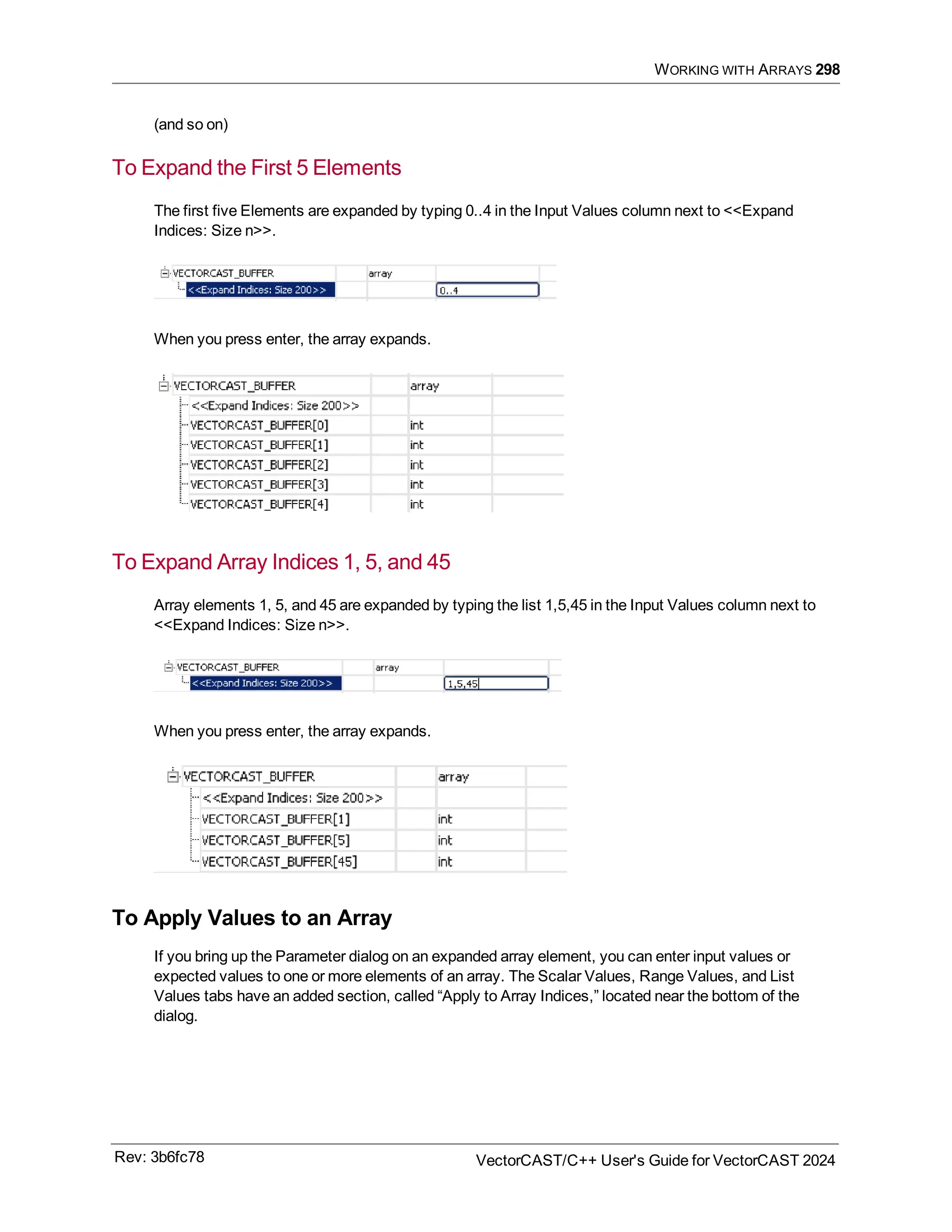 WORKING WITH ARRAYS 298
(and so on)
To Expand the First 5 Elements
The first five Elements are expanded by typing 0..4 in the Input Values column next to <<Expand
Indices: Size n>>.
When you press enter, the array expands.
To Expand Array Indices 1, 5, and 45
Array elements 1, 5, and 45 are expanded by typing the list 1,5,45 in the Input Values column next to
<<Expand Indices: Size n>>.
When you press enter, the array expands.
To Apply Values to an Array
If you bring up the Parameter dialog on an expanded array element, you can enter input values or
expected values to one or more elements of an array. The Scalar Values, Range Values, and List
Values tabs have an added section, called “Apply to Array Indices,” located near the bottom of the
dialog.
Rev: 3b6fc78 VectorCAST/C++ User's Guide for VectorCAST 2024
 