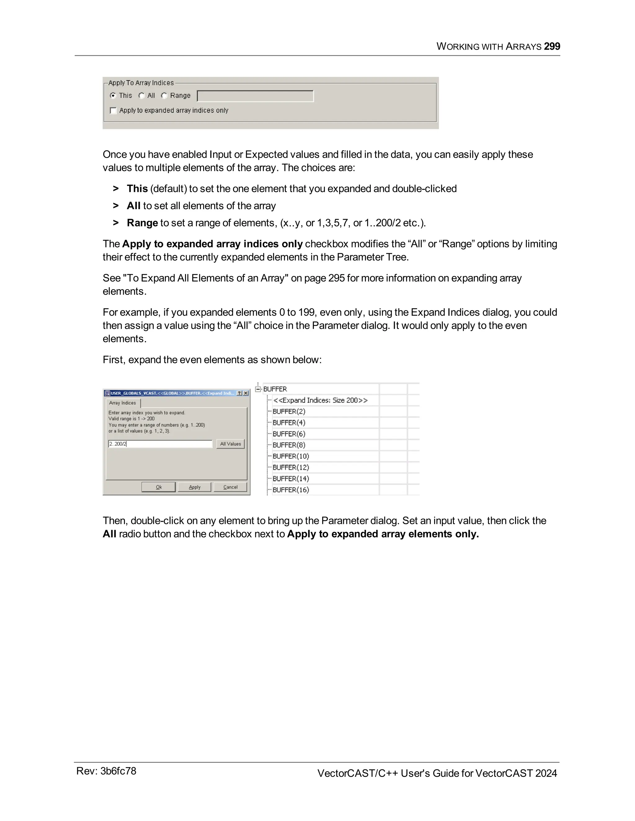 WORKING WITH ARRAYS 299
Once you have enabled Input or Expected values and filled in the data, you can easily apply these
values to multiple elements of the array. The choices are:
> This (default) to set the one element that you expanded and double-clicked
> All to set all elements of the array
> Range to set a range of elements, (x..y, or 1,3,5,7, or 1..200/2 etc.).
The Apply to expanded array indices only checkbox modifies the “All” or “Range” options by limiting
their effect to the currently expanded elements in the Parameter Tree.
See "To Expand All Elements of an Array" on page 295 for more information on expanding array
elements.
For example, if you expanded elements 0 to 199, even only, using the Expand Indices dialog, you could
then assign a value using the “All” choice in the Parameter dialog. It would only apply to the even
elements.
First, expand the even elements as shown below:
Then, double-click on any element to bring up the Parameter dialog. Set an input value, then click the
All radio button and the checkbox next to Apply to expanded array elements only.
Rev: 3b6fc78 VectorCAST/C++ User's Guide for VectorCAST 2024
 