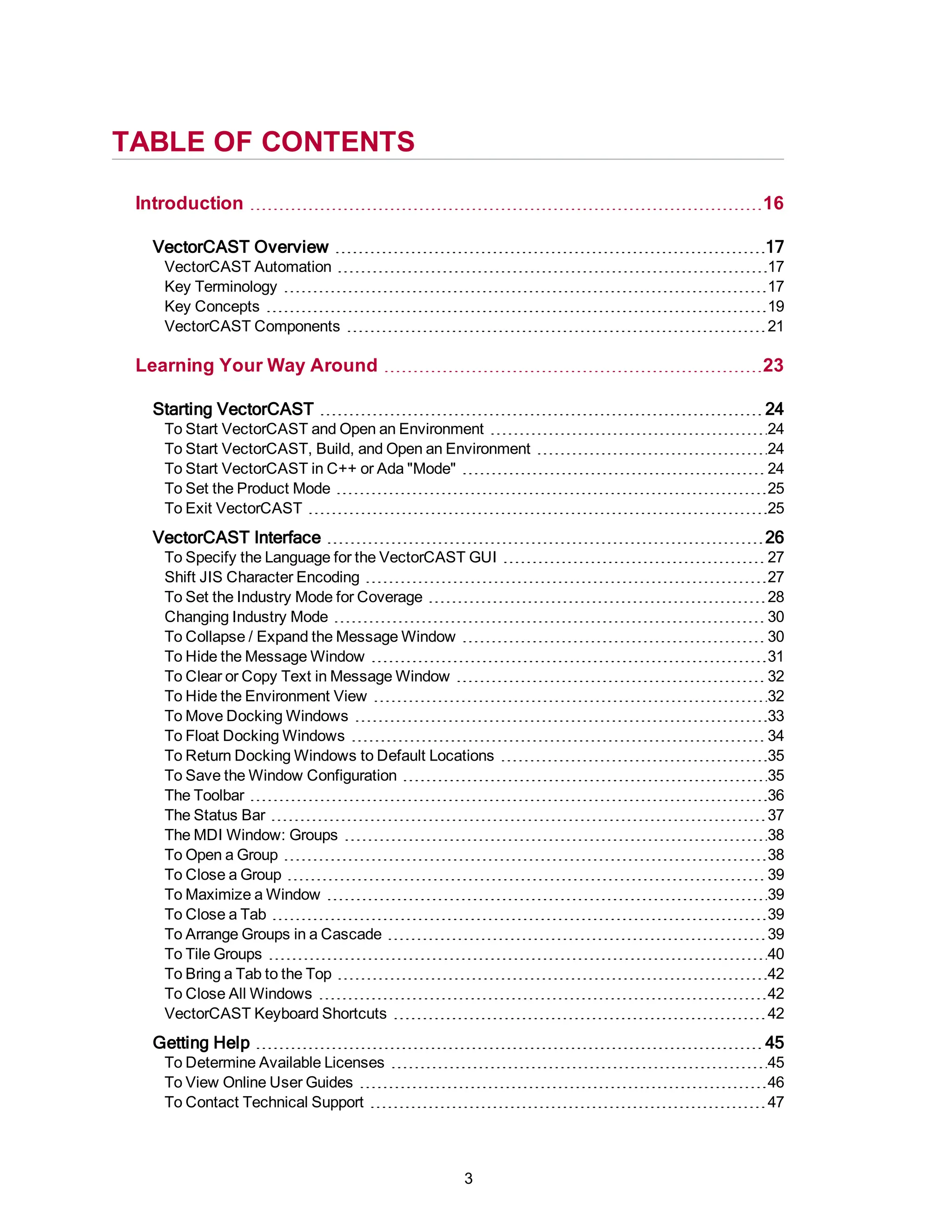 TABLE OF CONTENTS
Introduction 16
VectorCAST Overview 17
VectorCAST Automation 17
Key Terminology 17
Key Concepts 19
VectorCAST Components 21
Learning Your Way Around 23
Starting VectorCAST 24
To Start VectorCAST and Open an Environment 24
To Start VectorCAST, Build, and Open an Environment 24
To Start VectorCAST in C++ or Ada "Mode" 24
To Set the Product Mode 25
To Exit VectorCAST 25
VectorCAST Interface 26
To Specify the Language for the VectorCAST GUI 27
Shift JIS Character Encoding 27
To Set the Industry Mode for Coverage 28
Changing Industry Mode 30
To Collapse / Expand the Message Window 30
To Hide the Message Window 31
To Clear or Copy Text in Message Window 32
To Hide the Environment View 32
To Move Docking Windows 33
To Float Docking Windows 34
To Return Docking Windows to Default Locations 35
To Save the Window Configuration 35
The Toolbar 36
The Status Bar 37
The MDI Window: Groups 38
To Open a Group 38
To Close a Group 39
To Maximize a Window 39
To Close a Tab 39
To Arrange Groups in a Cascade 39
To Tile Groups 40
To Bring a Tab to the Top 42
To Close All Windows 42
VectorCAST Keyboard Shortcuts 42
Getting Help 45
To Determine Available Licenses 45
To View Online User Guides 46
To Contact Technical Support 47
3
 