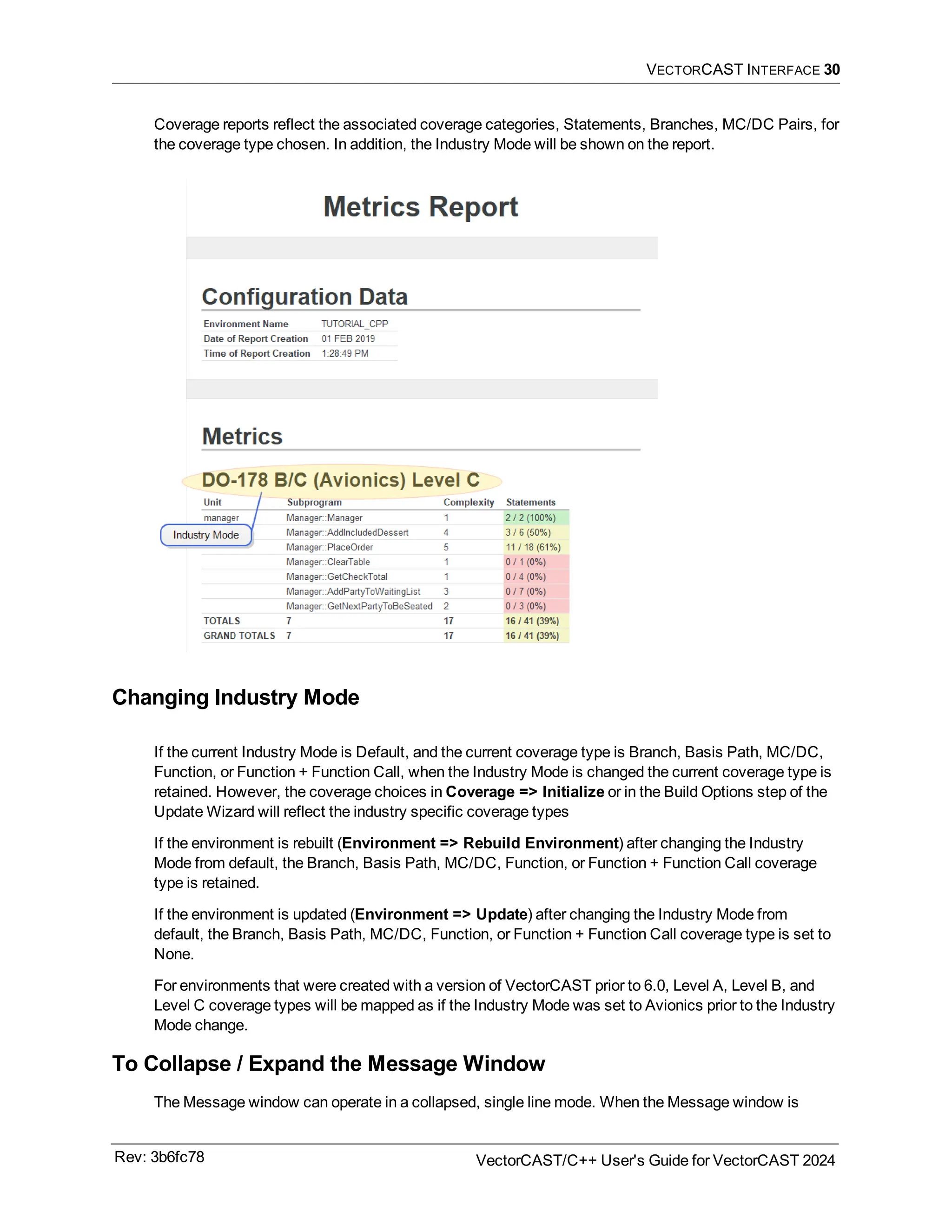 VECTORCAST INTERFACE 30
Coverage reports reflect the associated coverage categories, Statements, Branches, MC/DC Pairs, for
the coverage type chosen. In addition, the Industry Mode will be shown on the report.
Changing Industry Mode
If the current Industry Mode is Default, and the current coverage type is Branch, Basis Path, MC/DC,
Function, or Function + Function Call, when the Industry Mode is changed the current coverage type is
retained. However, the coverage choices in Coverage => Initialize or in the Build Options step of the
Update Wizard will reflect the industry specific coverage types
If the environment is rebuilt (Environment => Rebuild Environment) after changing the Industry
Mode from default, the Branch, Basis Path, MC/DC, Function, or Function + Function Call coverage
type is retained.
If the environment is updated (Environment => Update) after changing the Industry Mode from
default, the Branch, Basis Path, MC/DC, Function, or Function + Function Call coverage type is set to
None.
For environments that were created with a version of VectorCAST prior to 6.0, Level A, Level B, and
Level C coverage types will be mapped as if the Industry Mode was set to Avionics prior to the Industry
Mode change.
To Collapse / Expand the Message Window
The Message window can operate in a collapsed, single line mode. When the Message window is
Rev: 3b6fc78 VectorCAST/C++ User's Guide for VectorCAST 2024
 