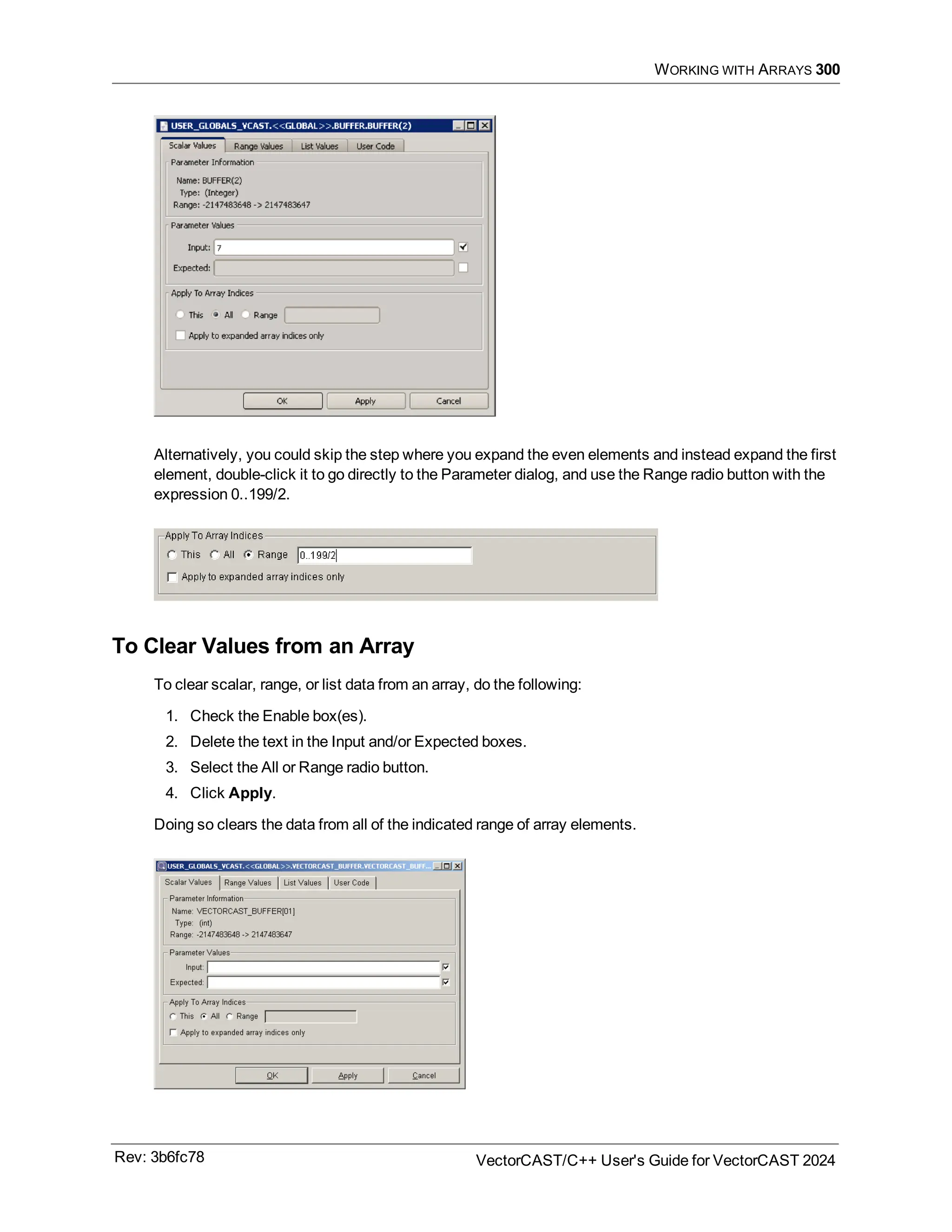 WORKING WITH ARRAYS 300
Alternatively, you could skip the step where you expand the even elements and instead expand the first
element, double-click it to go directly to the Parameter dialog, and use the Range radio button with the
expression 0..199/2.
To Clear Values from an Array
To clear scalar, range, or list data from an array, do the following:
1. Check the Enable box(es).
2. Delete the text in the Input and/or Expected boxes.
3. Select the All or Range radio button.
4. Click Apply.
Doing so clears the data from all of the indicated range of array elements.
Rev: 3b6fc78 VectorCAST/C++ User's Guide for VectorCAST 2024
 