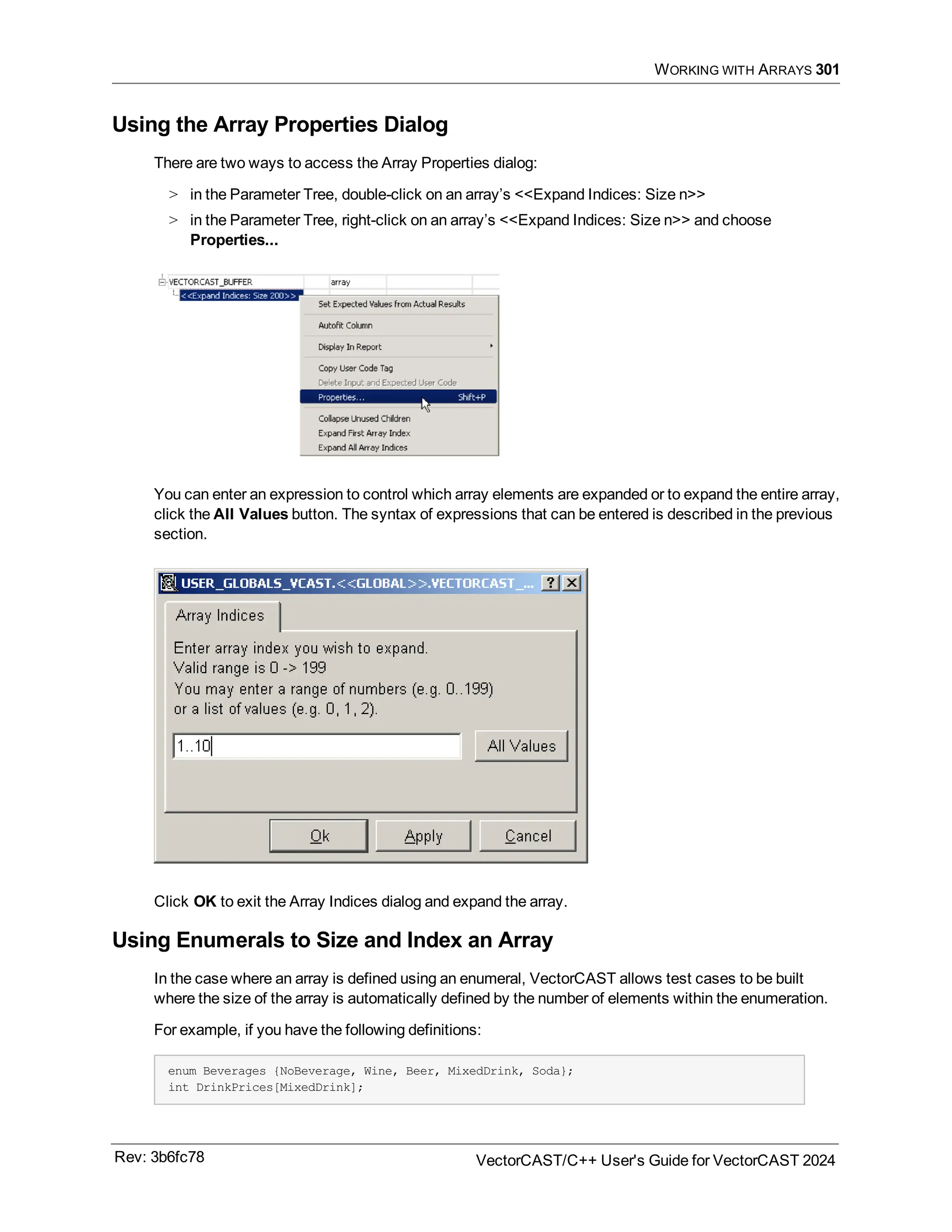 WORKING WITH ARRAYS 301
Using the Array Properties Dialog
There are two ways to access the Array Properties dialog:
> in the Parameter Tree, double-click on an array’s <<Expand Indices: Size n>>
> in the Parameter Tree, right-click on an array’s <<Expand Indices: Size n>> and choose
Properties...
You can enter an expression to control which array elements are expanded or to expand the entire array,
click the All Values button. The syntax of expressions that can be entered is described in the previous
section.
Click OK to exit the Array Indices dialog and expand the array.
Using Enumerals to Size and Index an Array
In the case where an array is defined using an enumeral, VectorCAST allows test cases to be built
where the size of the array is automatically defined by the number of elements within the enumeration.
For example, if you have the following definitions:
enum Beverages {NoBeverage, Wine, Beer, MixedDrink, Soda};
int DrinkPrices[MixedDrink];
Rev: 3b6fc78 VectorCAST/C++ User's Guide for VectorCAST 2024
 