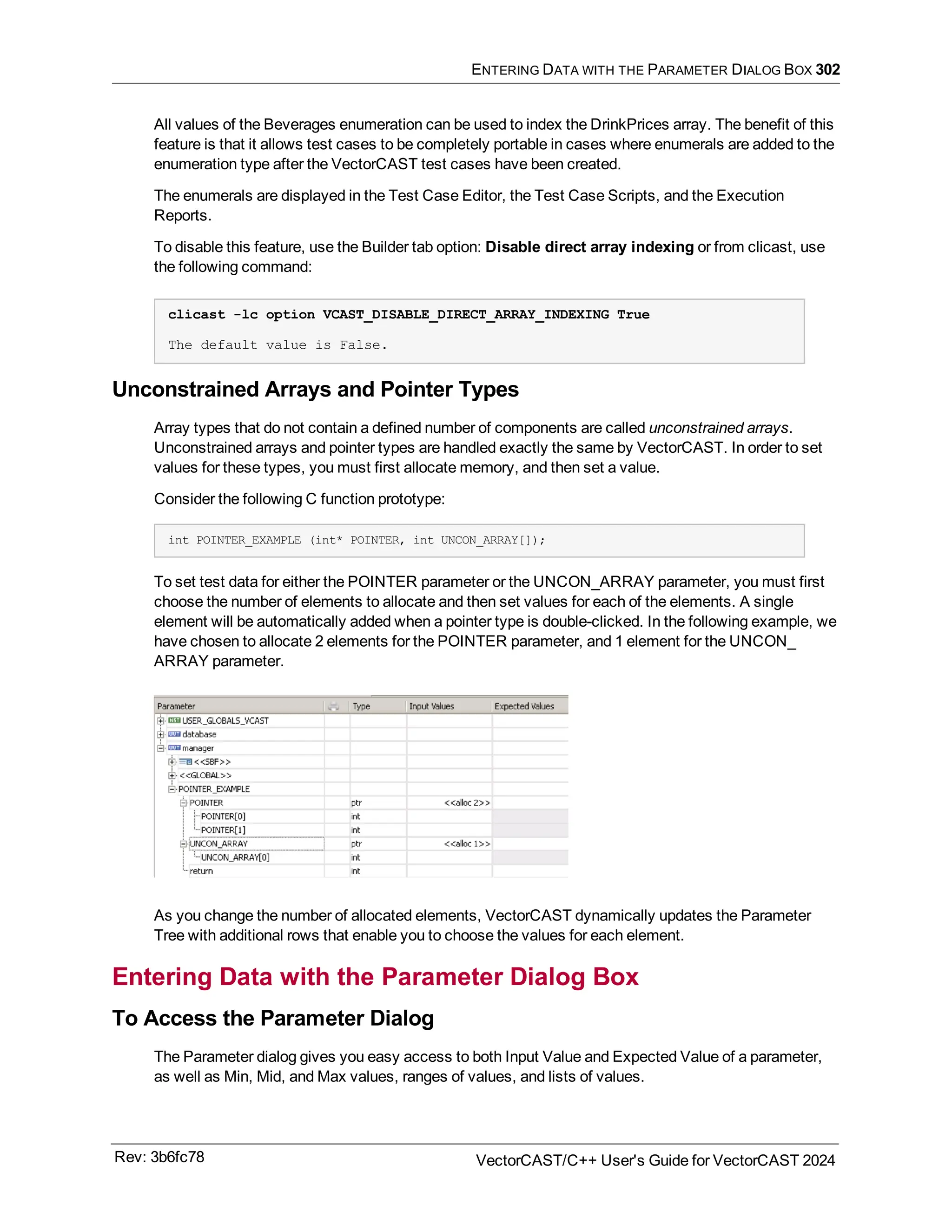 ENTERING DATA WITH THE PARAMETER DIALOG BOX 302
All values of the Beverages enumeration can be used to index the DrinkPrices array. The benefit of this
feature is that it allows test cases to be completely portable in cases where enumerals are added to the
enumeration type after the VectorCAST test cases have been created.
The enumerals are displayed in the Test Case Editor, the Test Case Scripts, and the Execution
Reports.
To disable this feature, use the Builder tab option: Disable direct array indexing or from clicast, use
the following command:
clicast -lc option VCAST_DISABLE_DIRECT_ARRAY_INDEXING True
The default value is False.
Unconstrained Arrays and Pointer Types
Array types that do not contain a defined number of components are called unconstrained arrays.
Unconstrained arrays and pointer types are handled exactly the same by VectorCAST. In order to set
values for these types, you must first allocate memory, and then set a value.
Consider the following C function prototype:
int POINTER_EXAMPLE (int* POINTER, int UNCON_ARRAY[]);
To set test data for either the POINTER parameter or the UNCON_ARRAY parameter, you must first
choose the number of elements to allocate and then set values for each of the elements. A single
element will be automatically added when a pointer type is double-clicked. In the following example, we
have chosen to allocate 2 elements for the POINTER parameter, and 1 element for the UNCON_
ARRAY parameter.
As you change the number of allocated elements, VectorCAST dynamically updates the Parameter
Tree with additional rows that enable you to choose the values for each element.
Entering Data with the Parameter Dialog Box
To Access the Parameter Dialog
The Parameter dialog gives you easy access to both Input Value and Expected Value of a parameter,
as well as Min, Mid, and Max values, ranges of values, and lists of values.
Rev: 3b6fc78 VectorCAST/C++ User's Guide for VectorCAST 2024
 