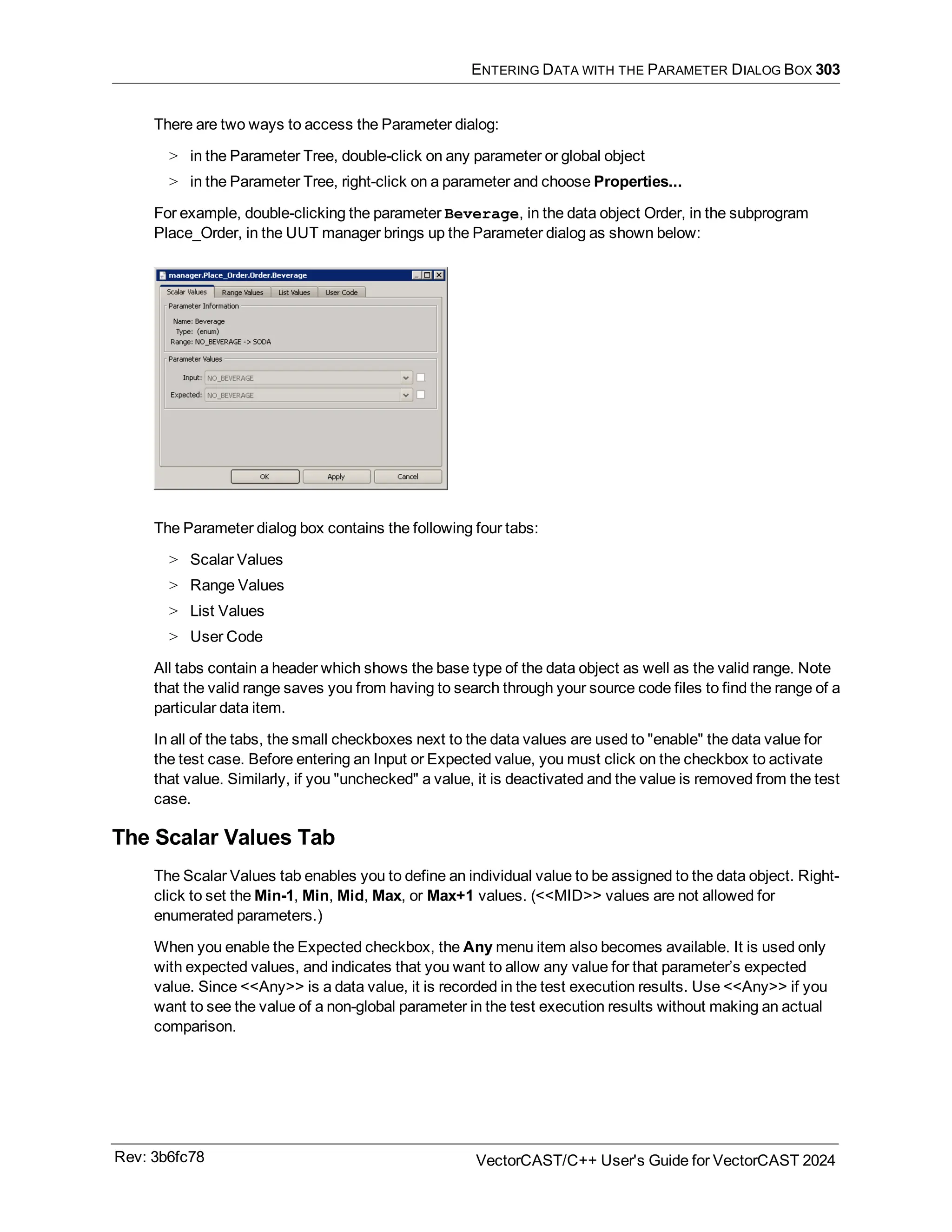 ENTERING DATA WITH THE PARAMETER DIALOG BOX 303
There are two ways to access the Parameter dialog:
> in the Parameter Tree, double-click on any parameter or global object
> in the Parameter Tree, right-click on a parameter and choose Properties...
For example, double-clicking the parameter Beverage, in the data object Order, in the subprogram
Place_Order, in the UUT manager brings up the Parameter dialog as shown below:
The Parameter dialog box contains the following four tabs:
> Scalar Values
> Range Values
> List Values
> User Code
All tabs contain a header which shows the base type of the data object as well as the valid range. Note
that the valid range saves you from having to search through your source code files to find the range of a
particular data item.
In all of the tabs, the small checkboxes next to the data values are used to "enable" the data value for
the test case. Before entering an Input or Expected value, you must click on the checkbox to activate
that value. Similarly, if you "unchecked" a value, it is deactivated and the value is removed from the test
case.
The Scalar Values Tab
The Scalar Values tab enables you to define an individual value to be assigned to the data object. Right-
click to set the Min-1, Min, Mid, Max, or Max+1 values. (<<MID>> values are not allowed for
enumerated parameters.)
When you enable the Expected checkbox, the Any menu item also becomes available. It is used only
with expected values, and indicates that you want to allow any value for that parameter’s expected
value. Since <<Any>> is a data value, it is recorded in the test execution results. Use <<Any>> if you
want to see the value of a non-global parameter in the test execution results without making an actual
comparison.
Rev: 3b6fc78 VectorCAST/C++ User's Guide for VectorCAST 2024
 
