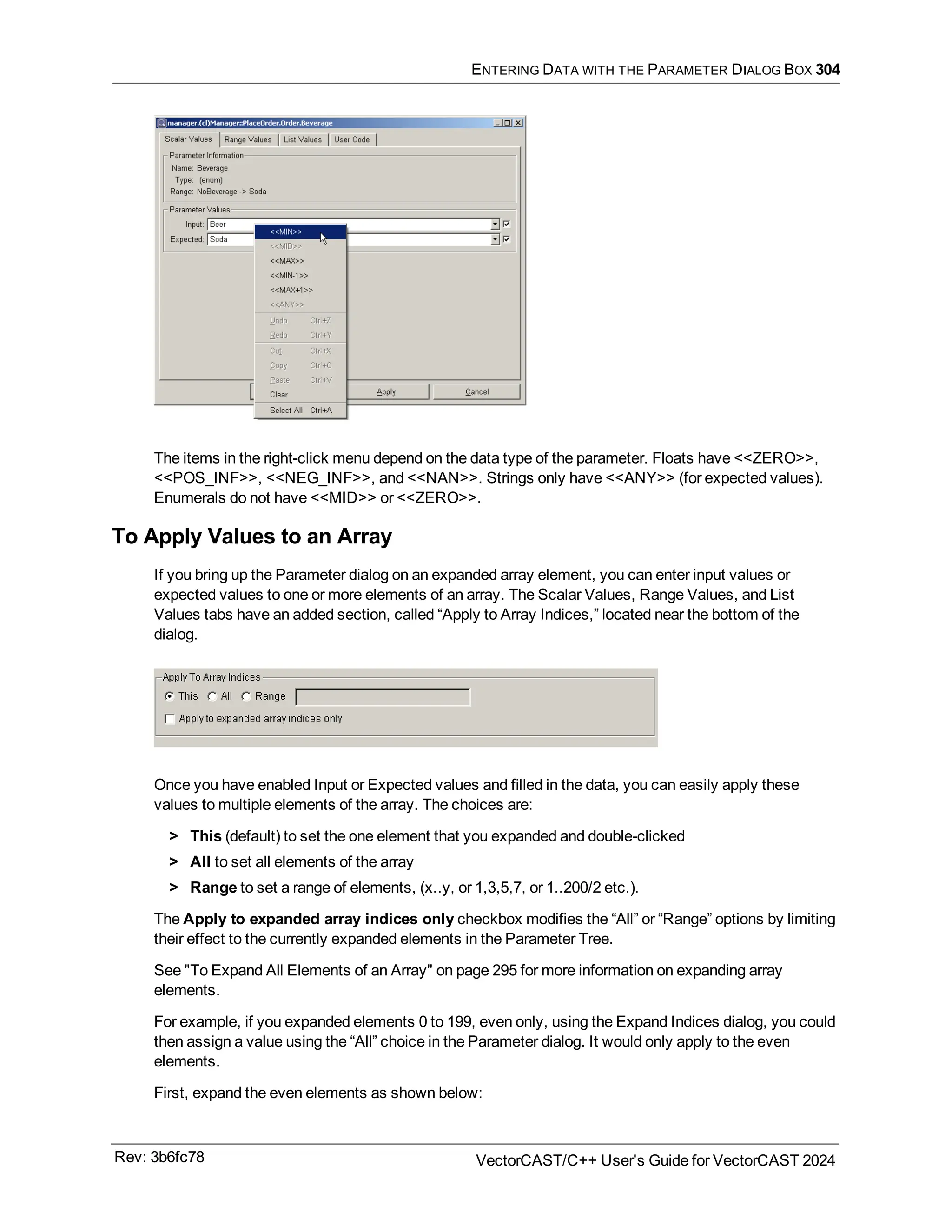 ENTERING DATA WITH THE PARAMETER DIALOG BOX 304
The items in the right-click menu depend on the data type of the parameter. Floats have <<ZERO>>,
<<POS_INF>>, <<NEG_INF>>, and <<NAN>>. Strings only have <<ANY>> (for expected values).
Enumerals do not have <<MID>> or <<ZERO>>.
To Apply Values to an Array
If you bring up the Parameter dialog on an expanded array element, you can enter input values or
expected values to one or more elements of an array. The Scalar Values, Range Values, and List
Values tabs have an added section, called “Apply to Array Indices,” located near the bottom of the
dialog.
Once you have enabled Input or Expected values and filled in the data, you can easily apply these
values to multiple elements of the array. The choices are:
> This (default) to set the one element that you expanded and double-clicked
> All to set all elements of the array
> Range to set a range of elements, (x..y, or 1,3,5,7, or 1..200/2 etc.).
The Apply to expanded array indices only checkbox modifies the “All” or “Range” options by limiting
their effect to the currently expanded elements in the Parameter Tree.
See "To Expand All Elements of an Array" on page 295 for more information on expanding array
elements.
For example, if you expanded elements 0 to 199, even only, using the Expand Indices dialog, you could
then assign a value using the “All” choice in the Parameter dialog. It would only apply to the even
elements.
First, expand the even elements as shown below:
Rev: 3b6fc78 VectorCAST/C++ User's Guide for VectorCAST 2024
 