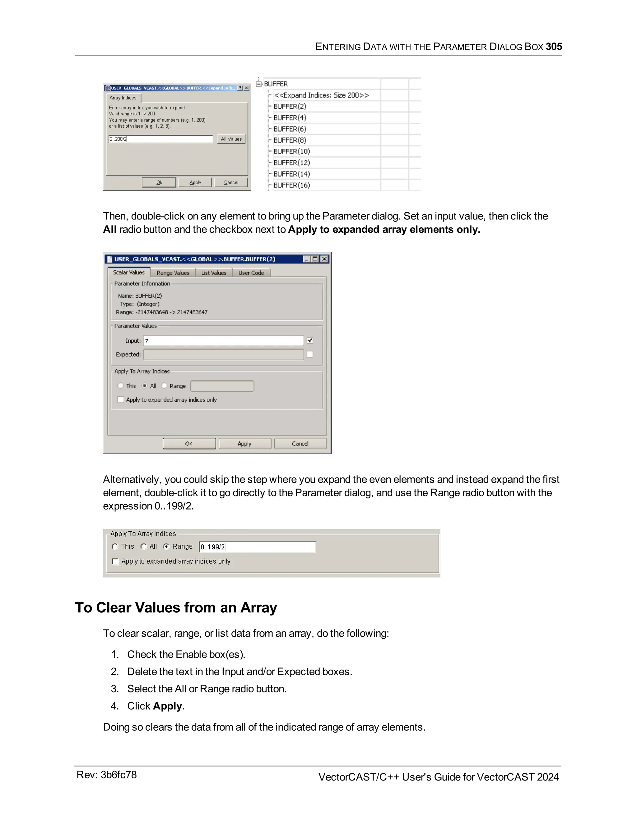 ENTERING DATA WITH THE PARAMETER DIALOG BOX 305
Then, double-click on any element to bring up the Parameter dialog. Set an input value, then click the
All radio button and the checkbox next to Apply to expanded array elements only.
Alternatively, you could skip the step where you expand the even elements and instead expand the first
element, double-click it to go directly to the Parameter dialog, and use the Range radio button with the
expression 0..199/2.
To Clear Values from an Array
To clear scalar, range, or list data from an array, do the following:
1. Check the Enable box(es).
2. Delete the text in the Input and/or Expected boxes.
3. Select the All or Range radio button.
4. Click Apply.
Doing so clears the data from all of the indicated range of array elements.
Rev: 3b6fc78 VectorCAST/C++ User's Guide for VectorCAST 2024
 