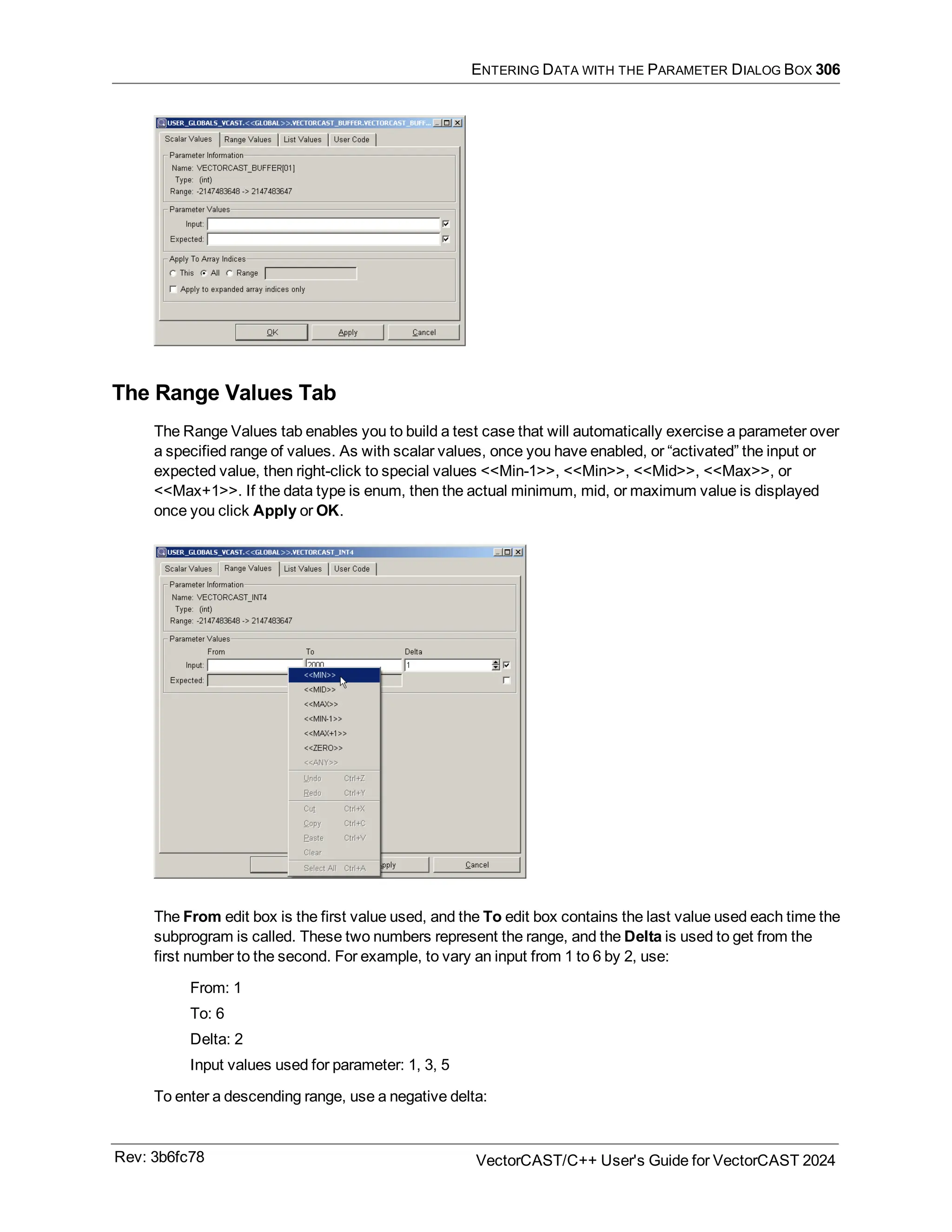 ENTERING DATA WITH THE PARAMETER DIALOG BOX 306
The Range Values Tab
The Range Values tab enables you to build a test case that will automatically exercise a parameter over
a specified range of values. As with scalar values, once you have enabled, or “activated” the input or
expected value, then right-click to special values <<Min-1>>, <<Min>>, <<Mid>>, <<Max>>, or
<<Max+1>>. If the data type is enum, then the actual minimum, mid, or maximum value is displayed
once you click Apply or OK.
The From edit box is the first value used, and the To edit box contains the last value used each time the
subprogram is called. These two numbers represent the range, and the Delta is used to get from the
first number to the second. For example, to vary an input from 1 to 6 by 2, use:
From: 1
To: 6
Delta: 2
Input values used for parameter: 1, 3, 5
To enter a descending range, use a negative delta:
Rev: 3b6fc78 VectorCAST/C++ User's Guide for VectorCAST 2024
 