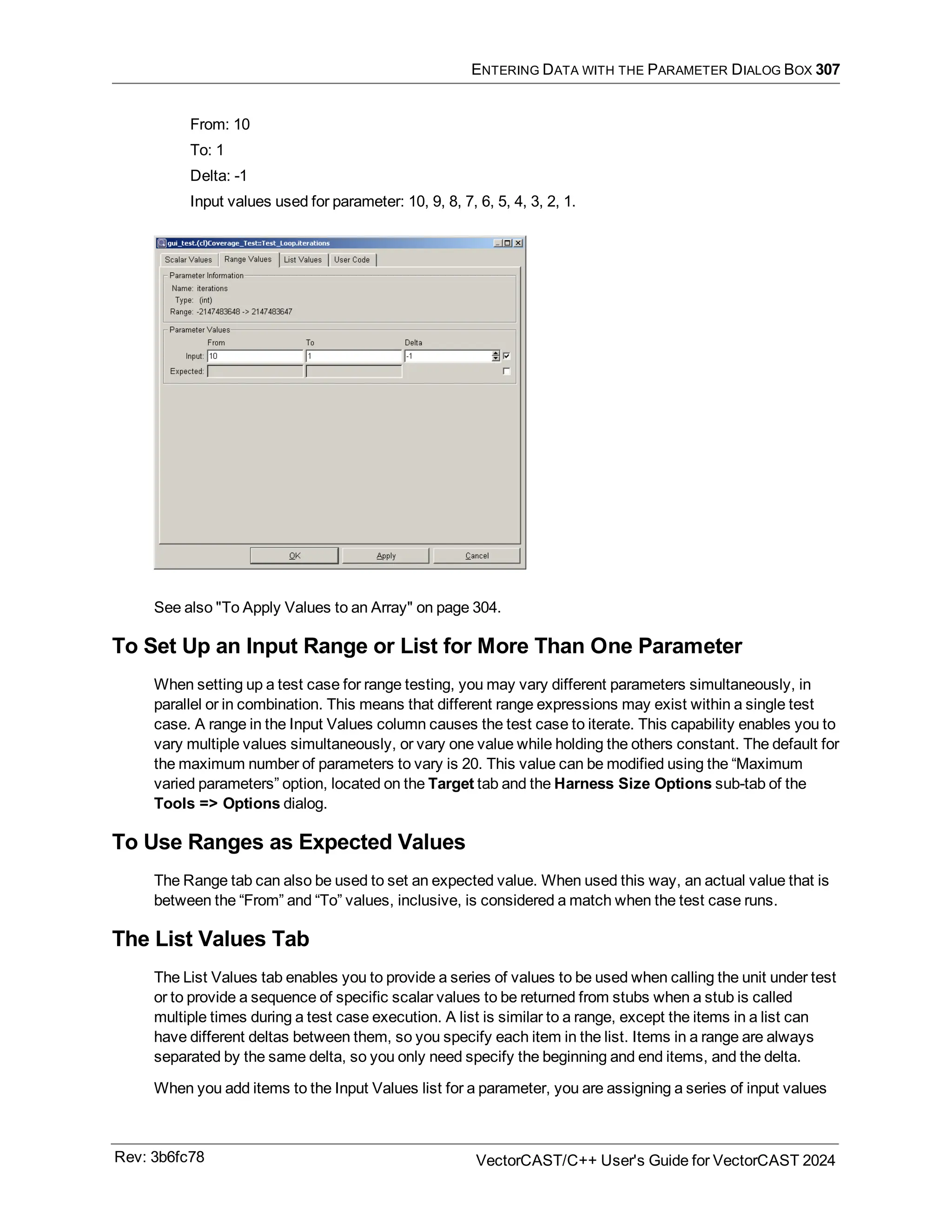 ENTERING DATA WITH THE PARAMETER DIALOG BOX 307
From: 10
To: 1
Delta: -1
Input values used for parameter: 10, 9, 8, 7, 6, 5, 4, 3, 2, 1.
See also "To Apply Values to an Array" on page 304.
To Set Up an Input Range or List for More Than One Parameter
When setting up a test case for range testing, you may vary different parameters simultaneously, in
parallel or in combination. This means that different range expressions may exist within a single test
case. A range in the Input Values column causes the test case to iterate. This capability enables you to
vary multiple values simultaneously, or vary one value while holding the others constant. The default for
the maximum number of parameters to vary is 20. This value can be modified using the “Maximum
varied parameters” option, located on the Target tab and the Harness Size Options sub-tab of the
Tools => Options dialog.
To Use Ranges as Expected Values
The Range tab can also be used to set an expected value. When used this way, an actual value that is
between the “From” and “To” values, inclusive, is considered a match when the test case runs.
The List Values Tab
The List Values tab enables you to provide a series of values to be used when calling the unit under test
or to provide a sequence of specific scalar values to be returned from stubs when a stub is called
multiple times during a test case execution. A list is similar to a range, except the items in a list can
have different deltas between them, so you specify each item in the list. Items in a range are always
separated by the same delta, so you only need specify the beginning and end items, and the delta.
When you add items to the Input Values list for a parameter, you are assigning a series of input values
Rev: 3b6fc78 VectorCAST/C++ User's Guide for VectorCAST 2024
 