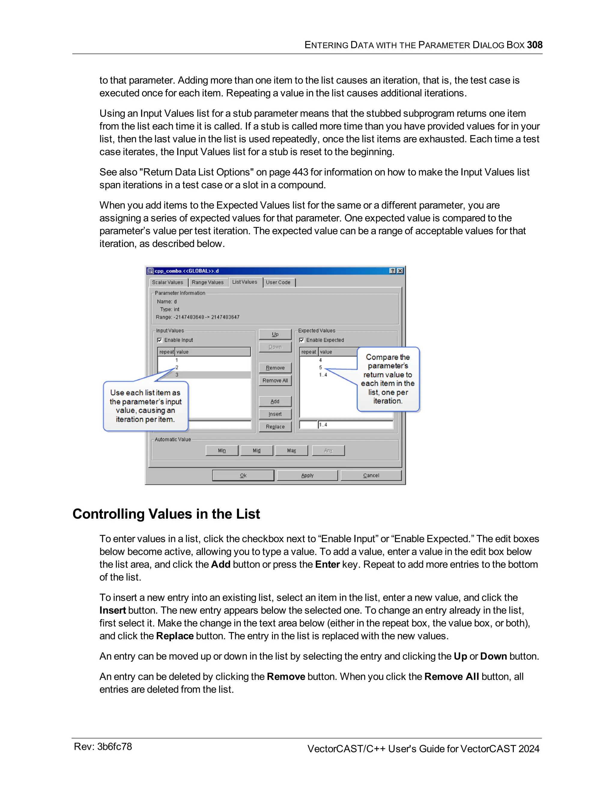 ENTERING DATA WITH THE PARAMETER DIALOG BOX 308
to that parameter. Adding more than one item to the list causes an iteration, that is, the test case is
executed once for each item. Repeating a value in the list causes additional iterations.
Using an Input Values list for a stub parameter means that the stubbed subprogram returns one item
from the list each time it is called. If a stub is called more time than you have provided values for in your
list, then the last value in the list is used repeatedly, once the list items are exhausted. Each time a test
case iterates, the Input Values list for a stub is reset to the beginning.
See also "Return Data List Options" on page 443 for information on how to make the Input Values list
span iterations in a test case or a slot in a compound.
When you add items to the Expected Values list for the same or a different parameter, you are
assigning a series of expected values for that parameter. One expected value is compared to the
parameter’s value per test iteration. The expected value can be a range of acceptable values for that
iteration, as described below.
Controlling Values in the List
To enter values in a list, click the checkbox next to “Enable Input” or “Enable Expected.” The edit boxes
below become active, allowing you to type a value. To add a value, enter a value in the edit box below
the list area, and click the Add button or press the Enter key. Repeat to add more entries to the bottom
of the list.
To insert a new entry into an existing list, select an item in the list, enter a new value, and click the
Insert button. The new entry appears below the selected one. To change an entry already in the list,
first select it. Make the change in the text area below (either in the repeat box, the value box, or both),
and click the Replace button. The entry in the list is replaced with the new values.
An entry can be moved up or down in the list by selecting the entry and clicking the Up or Down button.
An entry can be deleted by clicking the Remove button. When you click the Remove All button, all
entries are deleted from the list.
Rev: 3b6fc78 VectorCAST/C++ User's Guide for VectorCAST 2024
 