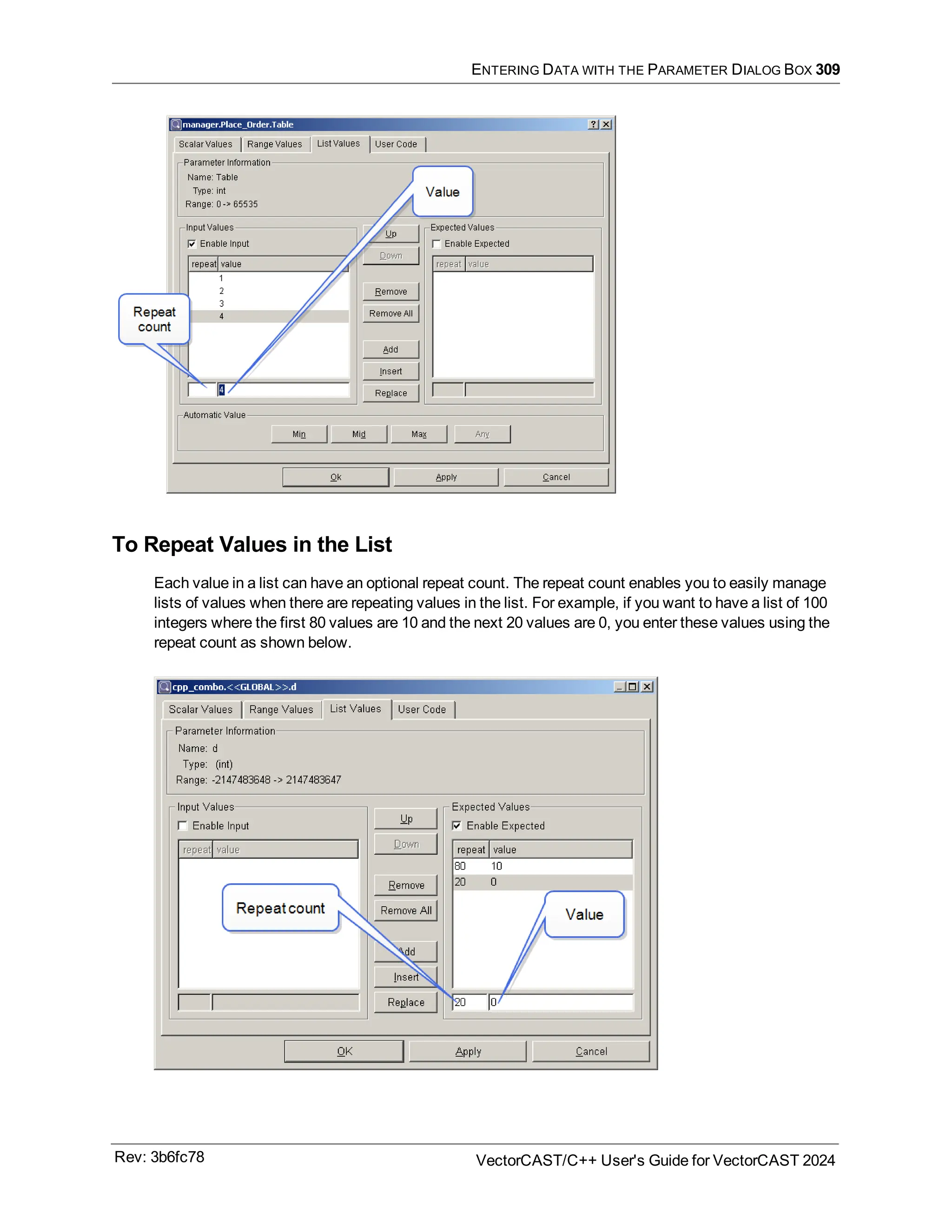 ENTERING DATA WITH THE PARAMETER DIALOG BOX 309
To Repeat Values in the List
Each value in a list can have an optional repeat count. The repeat count enables you to easily manage
lists of values when there are repeating values in the list. For example, if you want to have a list of 100
integers where the first 80 values are 10 and the next 20 values are 0, you enter these values using the
repeat count as shown below.
Rev: 3b6fc78 VectorCAST/C++ User's Guide for VectorCAST 2024
 