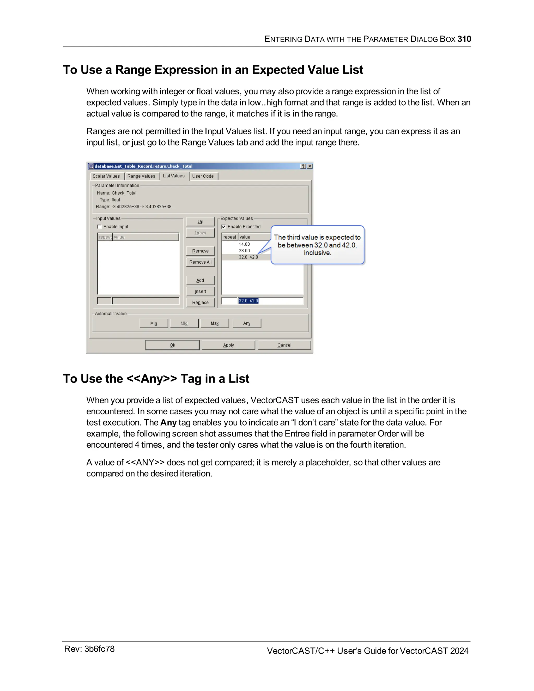 ENTERING DATA WITH THE PARAMETER DIALOG BOX 310
To Use a Range Expression in an Expected Value List
When working with integer or float values, you may also provide a range expression in the list of
expected values. Simply type in the data in low..high format and that range is added to the list. When an
actual value is compared to the range, it matches if it is in the range.
Ranges are not permitted in the Input Values list. If you need an input range, you can express it as an
input list, or just go to the Range Values tab and add the input range there.
To Use the <<Any>> Tag in a List
When you provide a list of expected values, VectorCAST uses each value in the list in the order it is
encountered. In some cases you may not care what the value of an object is until a specific point in the
test execution. The Any tag enables you to indicate an “I don’t care” state for the data value. For
example, the following screen shot assumes that the Entree field in parameter Order will be
encountered 4 times, and the tester only cares what the value is on the fourth iteration.
A value of <<ANY>> does not get compared; it is merely a placeholder, so that other values are
compared on the desired iteration.
Rev: 3b6fc78 VectorCAST/C++ User's Guide for VectorCAST 2024
 