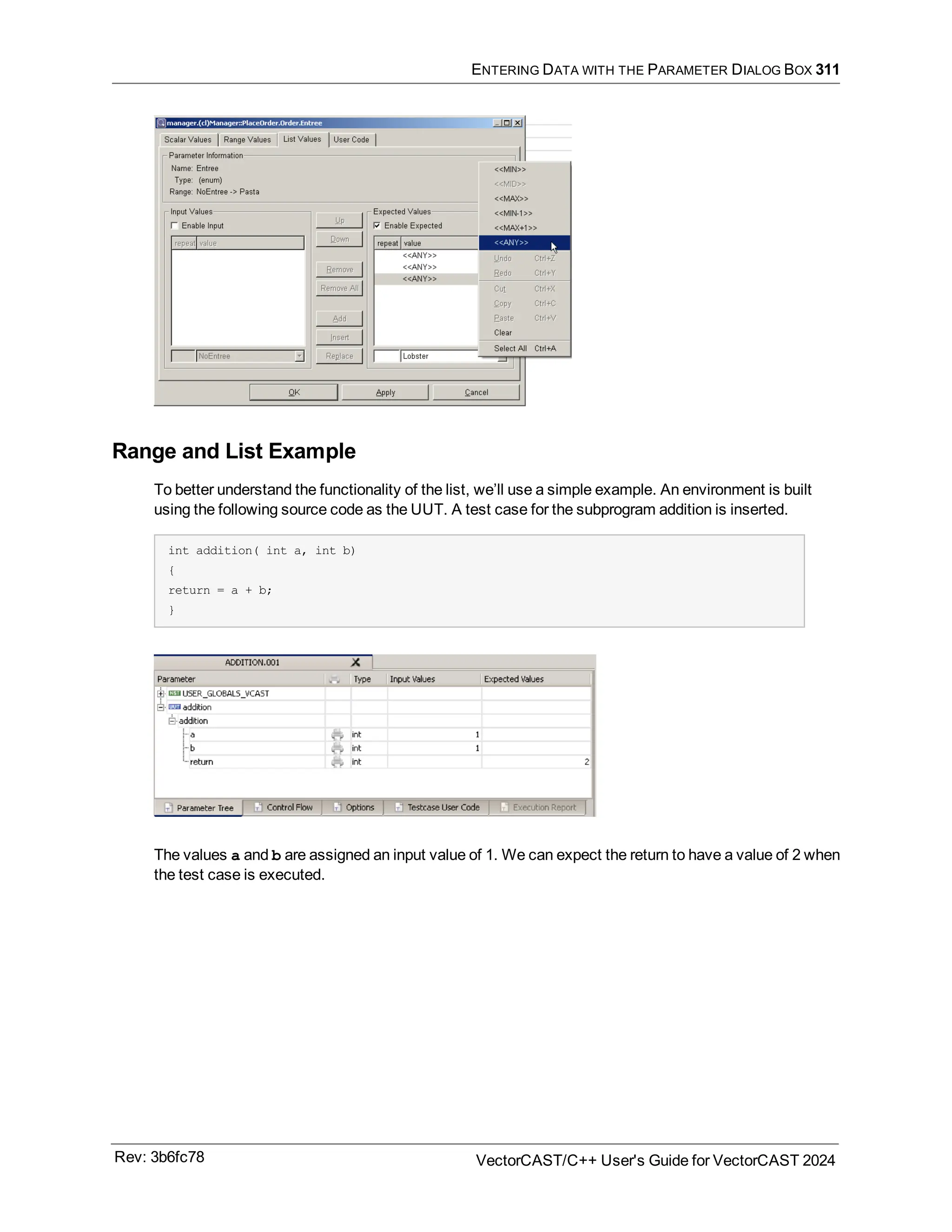 ENTERING DATA WITH THE PARAMETER DIALOG BOX 311
Range and List Example
To better understand the functionality of the list, we’ll use a simple example. An environment is built
using the following source code as the UUT. A test case for the subprogram addition is inserted.
int addition( int a, int b)
{
return = a + b;
}
The values a and b are assigned an input value of 1. We can expect the return to have a value of 2 when
the test case is executed.
Rev: 3b6fc78 VectorCAST/C++ User's Guide for VectorCAST 2024
 