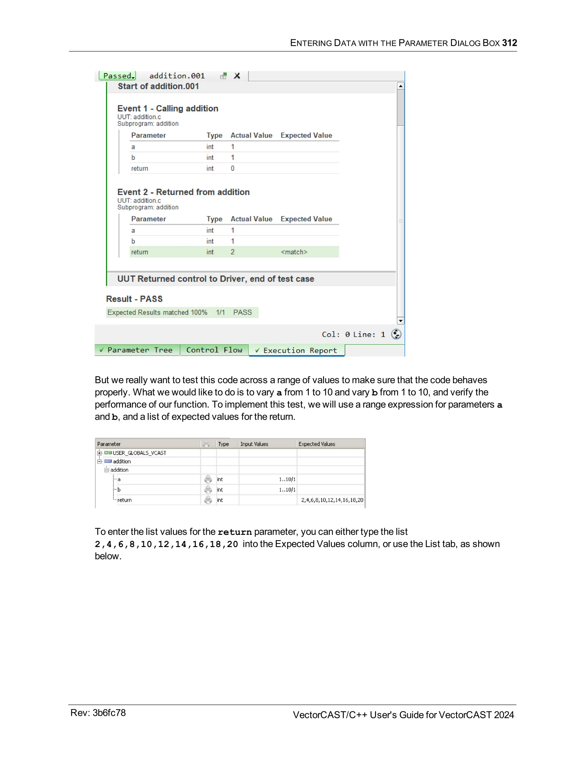 ENTERING DATA WITH THE PARAMETER DIALOG BOX 312
But we really want to test this code across a range of values to make sure that the code behaves
properly. What we would like to do is to vary a from 1 to 10 and vary b from 1 to 10, and verify the
performance of our function. To implement this test, we will use a range expression for parameters a
and b, and a list of expected values for the return.
To enter the list values for the return parameter, you can either type the list
2,4,6,8,10,12,14,16,18,20 into the Expected Values column, or use the List tab, as shown
below.
Rev: 3b6fc78 VectorCAST/C++ User's Guide for VectorCAST 2024
 