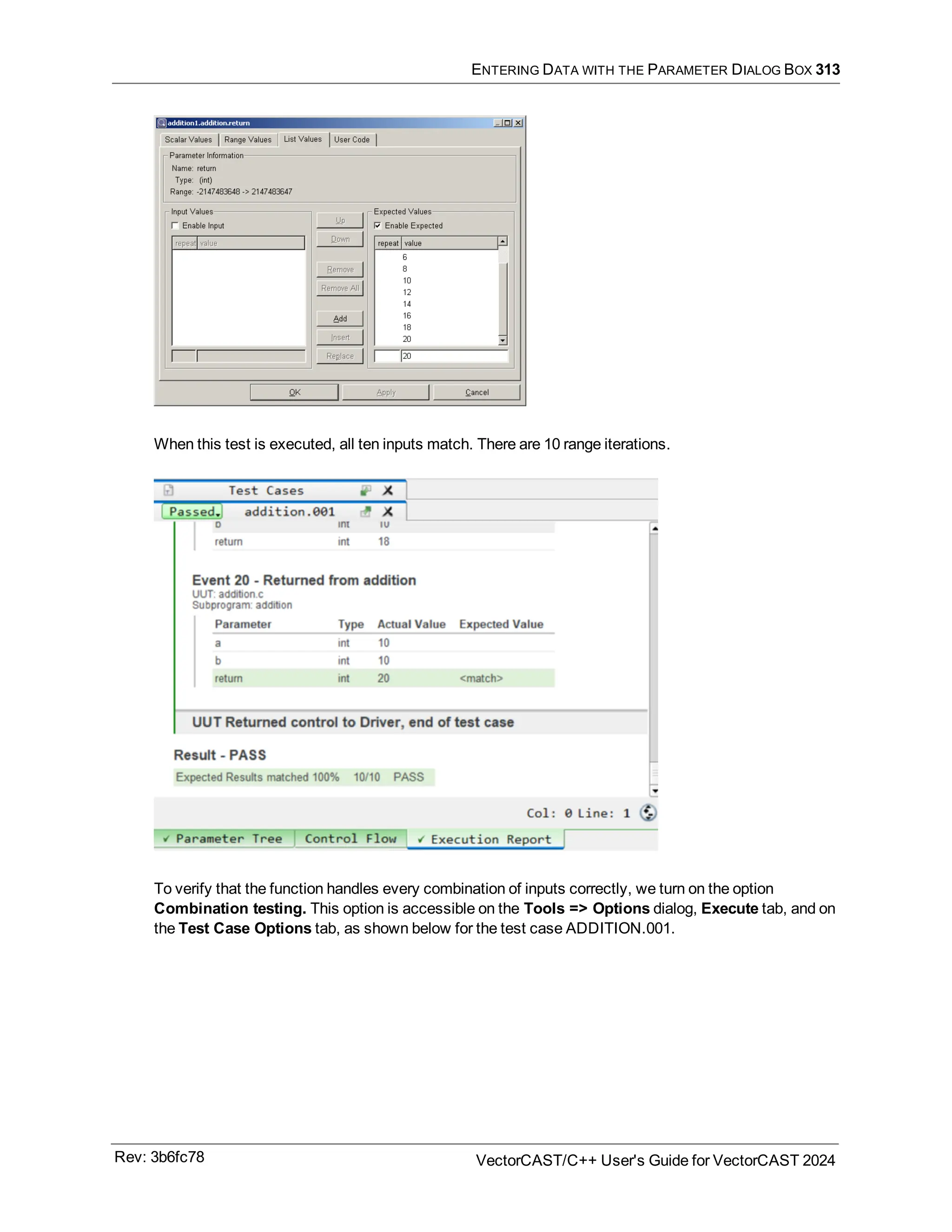 ENTERING DATA WITH THE PARAMETER DIALOG BOX 313
When this test is executed, all ten inputs match. There are 10 range iterations.
To verify that the function handles every combination of inputs correctly, we turn on the option
Combination testing. This option is accessible on the Tools => Options dialog, Execute tab, and on
the Test Case Options tab, as shown below for the test case ADDITION.001.
Rev: 3b6fc78 VectorCAST/C++ User's Guide for VectorCAST 2024
 