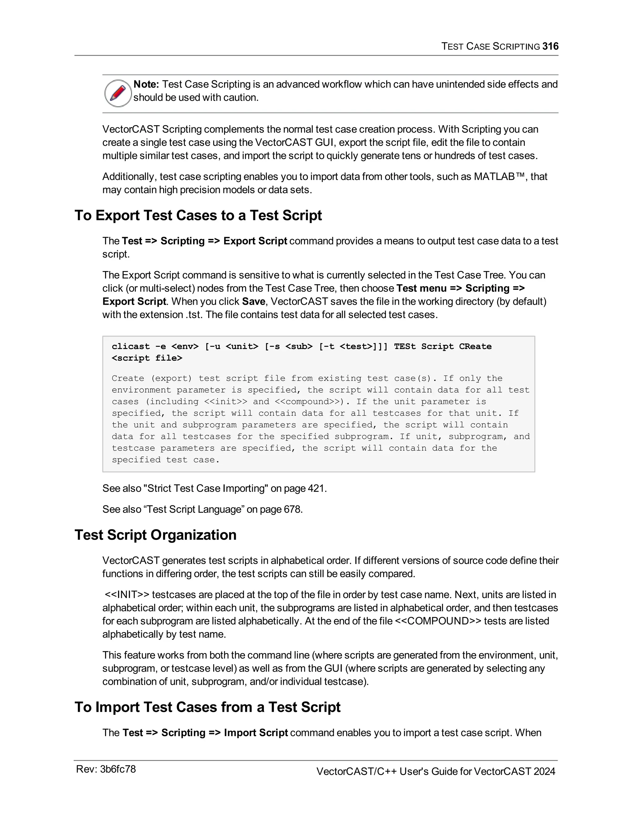 TEST CASE SCRIPTING 316
Note: Test Case Scripting is an advanced workflow which can have unintended side effects and
should be used with caution.
VectorCAST Scripting complements the normal test case creation process. With Scripting you can
create a single test case using the VectorCAST GUI, export the script file, edit the file to contain
multiple similar test cases, and import the script to quickly generate tens or hundreds of test cases.
Additionally, test case scripting enables you to import data from other tools, such as MATLAB™, that
may contain high precision models or data sets.
To Export Test Cases to a Test Script
The Test => Scripting => Export Script command provides a means to output test case data to a test
script.
The Export Script command is sensitive to what is currently selected in the Test Case Tree. You can
click (or multi-select) nodes from the Test Case Tree, then choose Test menu => Scripting =>
Export Script. When you click Save, VectorCAST saves the file in the working directory (by default)
with the extension .tst. The file contains test data for all selected test cases.
clicast -e <env> [-u <unit> [-s <sub> [-t <test>]]] TESt Script CReate
<script file>
Create (export) test script file from existing test case(s). If only the
environment parameter is specified, the script will contain data for all test
cases (including <<init>> and <<compound>>). If the unit parameter is
specified, the script will contain data for all testcases for that unit. If
the unit and subprogram parameters are specified, the script will contain
data for all testcases for the specified subprogram. If unit, subprogram, and
testcase parameters are specified, the script will contain data for the
specified test case.
See also "Strict Test Case Importing" on page 421.
See also “Test Script Language” on page 678.
Test Script Organization
VectorCAST generates test scripts in alphabetical order. If different versions of source code define their
functions in differing order, the test scripts can still be easily compared.
<<INIT>> testcases are placed at the top of the file in order by test case name. Next, units are listed in
alphabetical order; within each unit, the subprograms are listed in alphabetical order, and then testcases
for each subprogram are listed alphabetically. At the end of the file <<COMPOUND>> tests are listed
alphabetically by test name.
This feature works from both the command line (where scripts are generated from the environment, unit,
subprogram, or testcase level) as well as from the GUI (where scripts are generated by selecting any
combination of unit, subprogram, and/or individual testcase).
To Import Test Cases from a Test Script
The Test => Scripting => Import Script command enables you to import a test case script. When
Rev: 3b6fc78 VectorCAST/C++ User's Guide for VectorCAST 2024
 