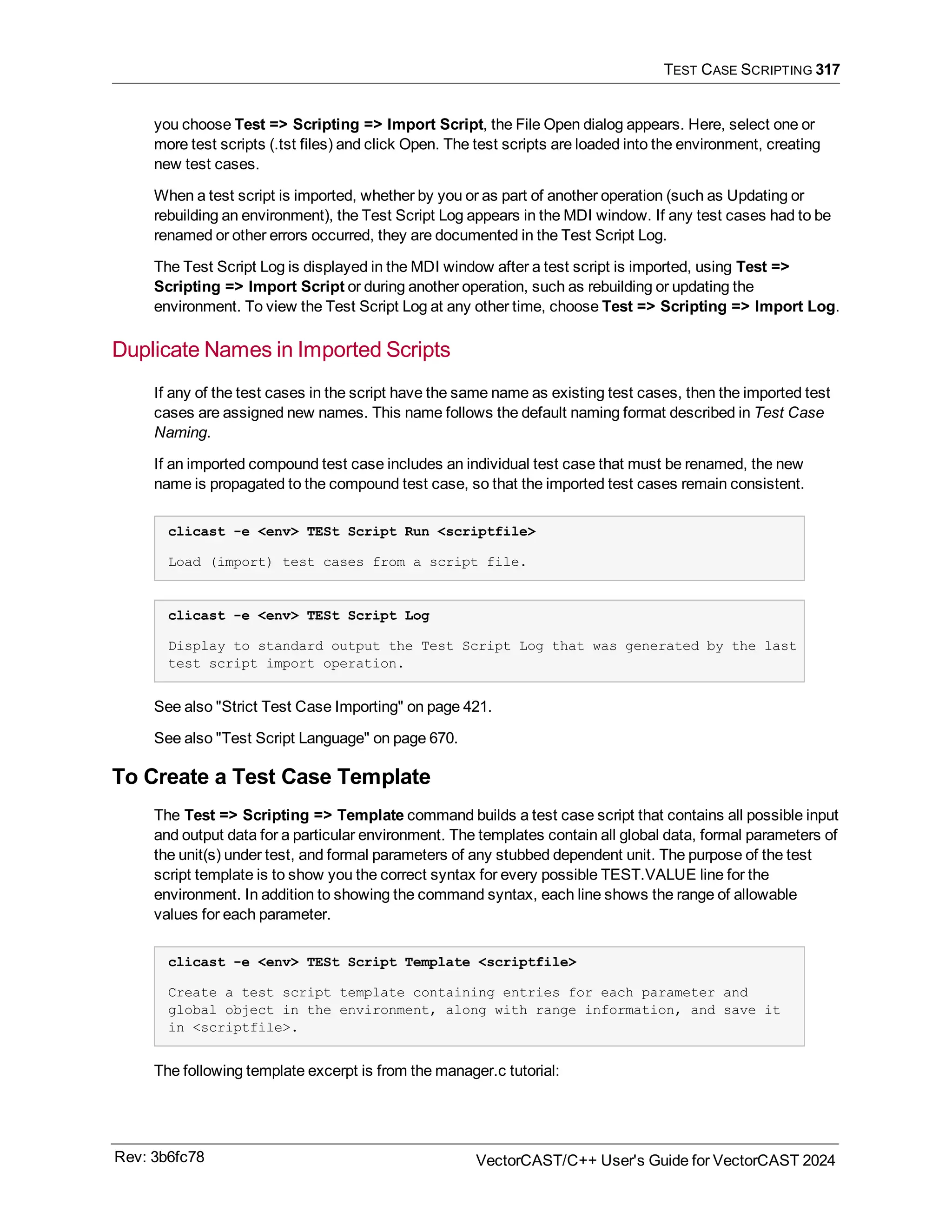 TEST CASE SCRIPTING 317
you choose Test => Scripting => Import Script, the File Open dialog appears. Here, select one or
more test scripts (.tst files) and click Open. The test scripts are loaded into the environment, creating
new test cases.
When a test script is imported, whether by you or as part of another operation (such as Updating or
rebuilding an environment), the Test Script Log appears in the MDI window. If any test cases had to be
renamed or other errors occurred, they are documented in the Test Script Log.
The Test Script Log is displayed in the MDI window after a test script is imported, using Test =>
Scripting => Import Script or during another operation, such as rebuilding or updating the
environment. To view the Test Script Log at any other time, choose Test => Scripting => Import Log.
Duplicate Names in Imported Scripts
If any of the test cases in the script have the same name as existing test cases, then the imported test
cases are assigned new names. This name follows the default naming format described in Test Case
Naming.
If an imported compound test case includes an individual test case that must be renamed, the new
name is propagated to the compound test case, so that the imported test cases remain consistent.
clicast -e <env> TESt Script Run <scriptfile>
Load (import) test cases from a script file.
clicast -e <env> TESt Script Log
Display to standard output the Test Script Log that was generated by the last
test script import operation.
See also "Strict Test Case Importing" on page 421.
See also "Test Script Language" on page 670.
To Create a Test Case Template
The Test => Scripting => Template command builds a test case script that contains all possible input
and output data for a particular environment. The templates contain all global data, formal parameters of
the unit(s) under test, and formal parameters of any stubbed dependent unit. The purpose of the test
script template is to show you the correct syntax for every possible TEST.VALUE line for the
environment. In addition to showing the command syntax, each line shows the range of allowable
values for each parameter.
clicast -e <env> TESt Script Template <scriptfile>
Create a test script template containing entries for each parameter and
global object in the environment, along with range information, and save it
in <scriptfile>.
The following template excerpt is from the manager.c tutorial:
Rev: 3b6fc78 VectorCAST/C++ User's Guide for VectorCAST 2024
 