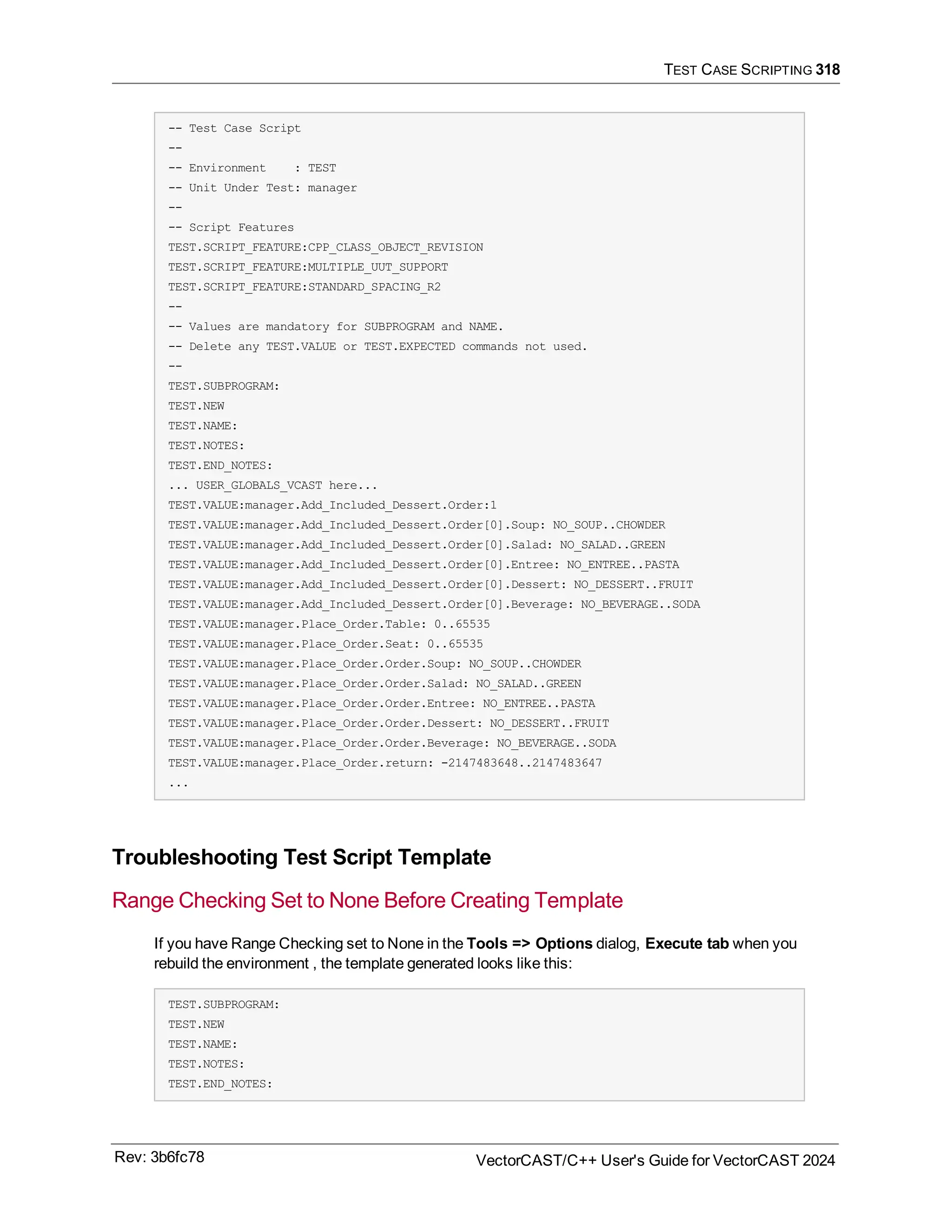TEST CASE SCRIPTING 318
-- Test Case Script
--
-- Environment : TEST
-- Unit Under Test: manager
--
-- Script Features
TEST.SCRIPT_FEATURE:CPP_CLASS_OBJECT_REVISION
TEST.SCRIPT_FEATURE:MULTIPLE_UUT_SUPPORT
TEST.SCRIPT_FEATURE:STANDARD_SPACING_R2
--
-- Values are mandatory for SUBPROGRAM and NAME.
-- Delete any TEST.VALUE or TEST.EXPECTED commands not used.
--
TEST.SUBPROGRAM:
TEST.NEW
TEST.NAME:
TEST.NOTES:
TEST.END_NOTES:
... USER_GLOBALS_VCAST here...
TEST.VALUE:manager.Add_Included_Dessert.Order:1
TEST.VALUE:manager.Add_Included_Dessert.Order[0].Soup: NO_SOUP..CHOWDER
TEST.VALUE:manager.Add_Included_Dessert.Order[0].Salad: NO_SALAD..GREEN
TEST.VALUE:manager.Add_Included_Dessert.Order[0].Entree: NO_ENTREE..PASTA
TEST.VALUE:manager.Add_Included_Dessert.Order[0].Dessert: NO_DESSERT..FRUIT
TEST.VALUE:manager.Add_Included_Dessert.Order[0].Beverage: NO_BEVERAGE..SODA
TEST.VALUE:manager.Place_Order.Table: 0..65535
TEST.VALUE:manager.Place_Order.Seat: 0..65535
TEST.VALUE:manager.Place_Order.Order.Soup: NO_SOUP..CHOWDER
TEST.VALUE:manager.Place_Order.Order.Salad: NO_SALAD..GREEN
TEST.VALUE:manager.Place_Order.Order.Entree: NO_ENTREE..PASTA
TEST.VALUE:manager.Place_Order.Order.Dessert: NO_DESSERT..FRUIT
TEST.VALUE:manager.Place_Order.Order.Beverage: NO_BEVERAGE..SODA
TEST.VALUE:manager.Place_Order.return: -2147483648..2147483647
...
Troubleshooting Test Script Template
Range Checking Set to None Before Creating Template
If you have Range Checking set to None in the Tools => Options dialog, Execute tab when you
rebuild the environment , the template generated looks like this:
TEST.SUBPROGRAM:
TEST.NEW
TEST.NAME:
TEST.NOTES:
TEST.END_NOTES:
Rev: 3b6fc78 VectorCAST/C++ User's Guide for VectorCAST 2024
 