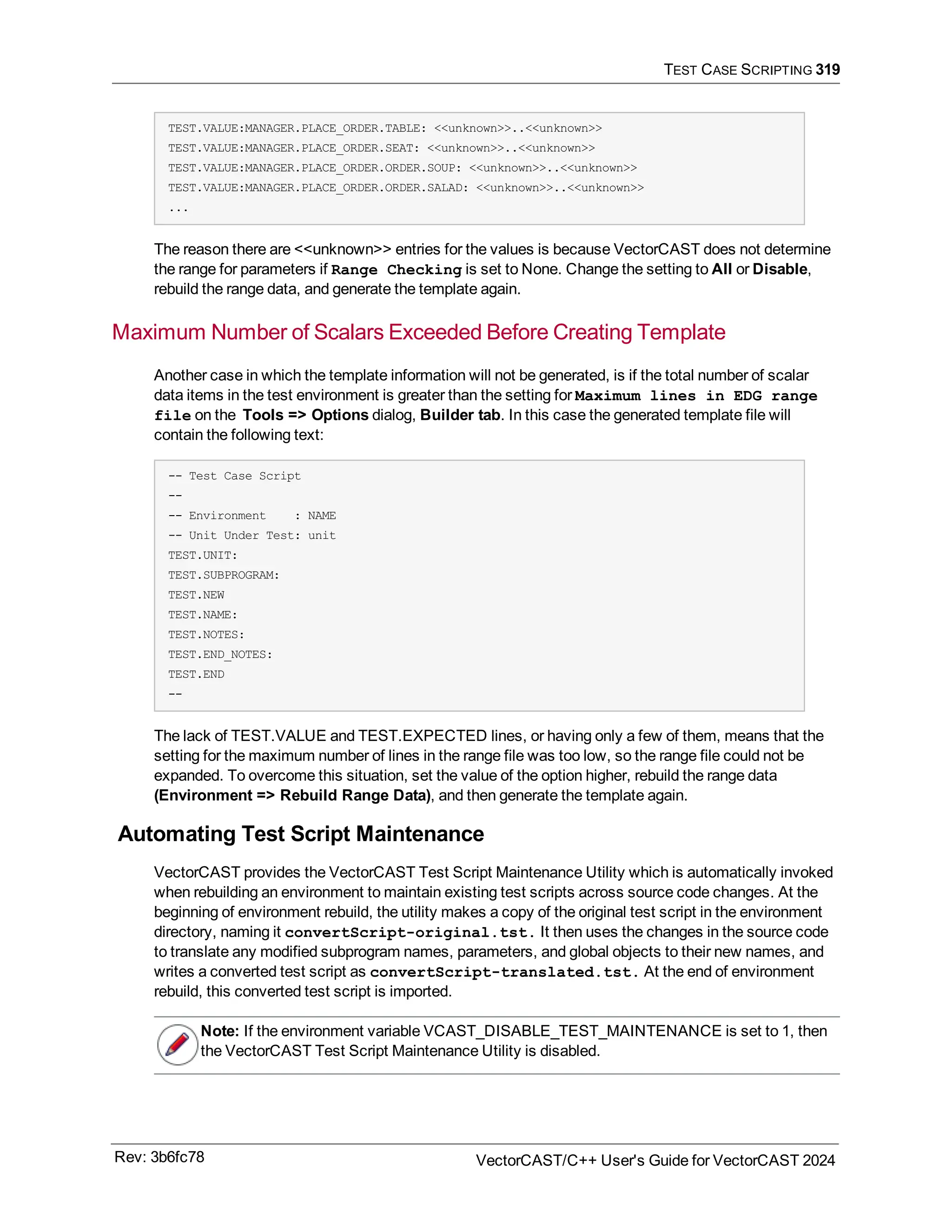 TEST CASE SCRIPTING 319
TEST.VALUE:MANAGER.PLACE_ORDER.TABLE: <<unknown>>..<<unknown>>
TEST.VALUE:MANAGER.PLACE_ORDER.SEAT: <<unknown>>..<<unknown>>
TEST.VALUE:MANAGER.PLACE_ORDER.ORDER.SOUP: <<unknown>>..<<unknown>>
TEST.VALUE:MANAGER.PLACE_ORDER.ORDER.SALAD: <<unknown>>..<<unknown>>
...
The reason there are <<unknown>> entries for the values is because VectorCAST does not determine
the range for parameters if Range Checking is set to None. Change the setting to All or Disable,
rebuild the range data, and generate the template again.
Maximum Number of Scalars Exceeded Before Creating Template
Another case in which the template information will not be generated, is if the total number of scalar
data items in the test environment is greater than the setting for Maximum lines in EDG range
file on the Tools => Options dialog, Builder tab. In this case the generated template file will
contain the following text:
-- Test Case Script
--
-- Environment : NAME
-- Unit Under Test: unit
TEST.UNIT:
TEST.SUBPROGRAM:
TEST.NEW
TEST.NAME:
TEST.NOTES:
TEST.END_NOTES:
TEST.END
--
The lack of TEST.VALUE and TEST.EXPECTED lines, or having only a few of them, means that the
setting for the maximum number of lines in the range file was too low, so the range file could not be
expanded. To overcome this situation, set the value of the option higher, rebuild the range data
(Environment => Rebuild Range Data), and then generate the template again.
Automating Test Script Maintenance
VectorCAST provides the VectorCAST Test Script Maintenance Utility which is automatically invoked
when rebuilding an environment to maintain existing test scripts across source code changes. At the
beginning of environment rebuild, the utility makes a copy of the original test script in the environment
directory, naming it convertScript-original.tst. It then uses the changes in the source code
to translate any modified subprogram names, parameters, and global objects to their new names, and
writes a converted test script as convertScript-translated.tst. At the end of environment
rebuild, this converted test script is imported.
Note: If the environment variable VCAST_DISABLE_TEST_MAINTENANCE is set to 1, then
the VectorCAST Test Script Maintenance Utility is disabled.
Rev: 3b6fc78 VectorCAST/C++ User's Guide for VectorCAST 2024
 