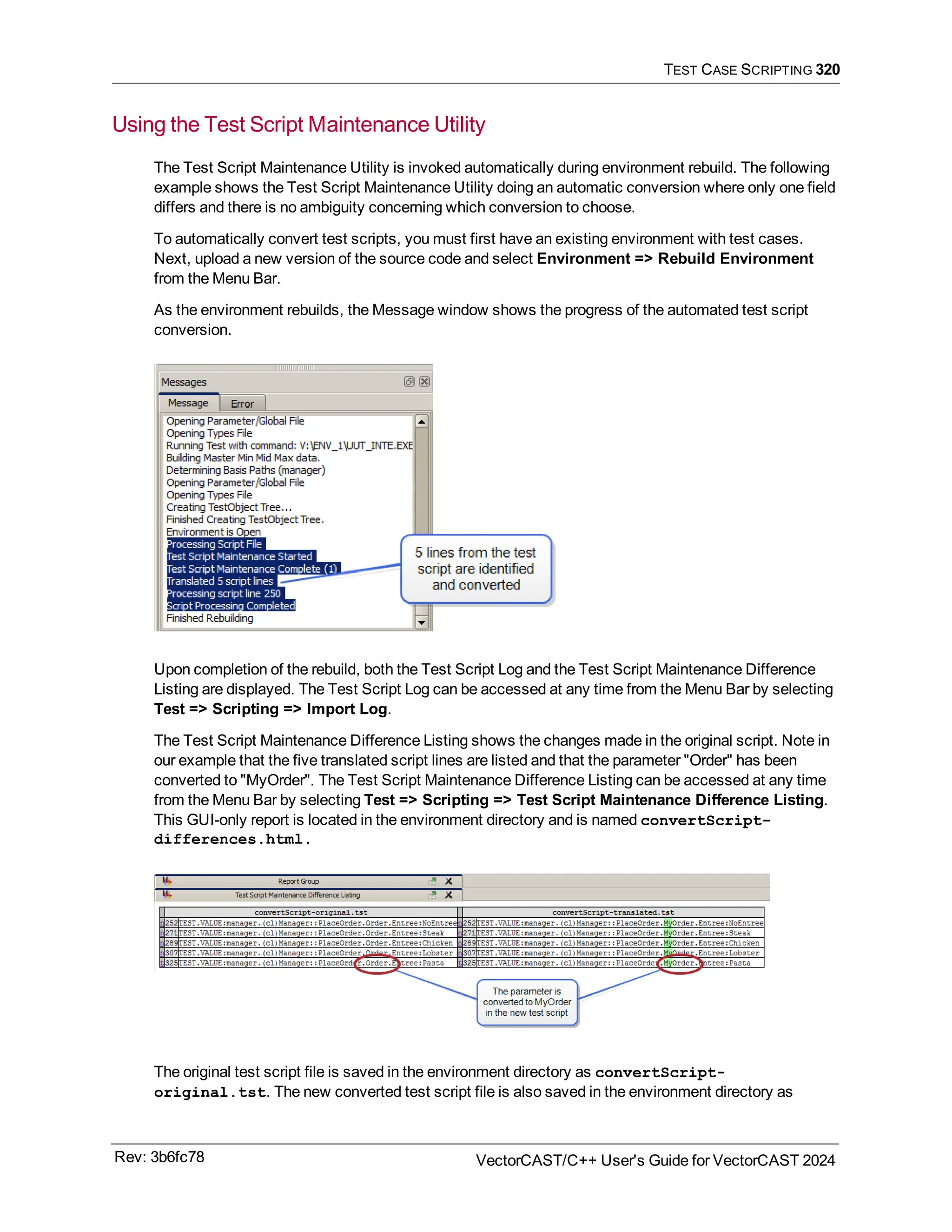 TEST CASE SCRIPTING 320
Using the Test Script Maintenance Utility
The Test Script Maintenance Utility is invoked automatically during environment rebuild. The following
example shows the Test Script Maintenance Utility doing an automatic conversion where only one field
differs and there is no ambiguity concerning which conversion to choose.
To automatically convert test scripts, you must first have an existing environment with test cases.
Next, upload a new version of the source code and select Environment => Rebuild Environment
from the Menu Bar.
As the environment rebuilds, the Message window shows the progress of the automated test script
conversion.
Upon completion of the rebuild, both the Test Script Log and the Test Script Maintenance Difference
Listing are displayed. The Test Script Log can be accessed at any time from the Menu Bar by selecting
Test => Scripting => Import Log.
The Test Script Maintenance Difference Listing shows the changes made in the original script. Note in
our example that the five translated script lines are listed and that the parameter "Order" has been
converted to "MyOrder". The Test Script Maintenance Difference Listing can be accessed at any time
from the Menu Bar by selecting Test => Scripting => Test Script Maintenance Difference Listing.
This GUI-only report is located in the environment directory and is named convertScript-
differences.html.
The original test script file is saved in the environment directory as convertScript-
original.tst. The new converted test script file is also saved in the environment directory as
Rev: 3b6fc78 VectorCAST/C++ User's Guide for VectorCAST 2024
 