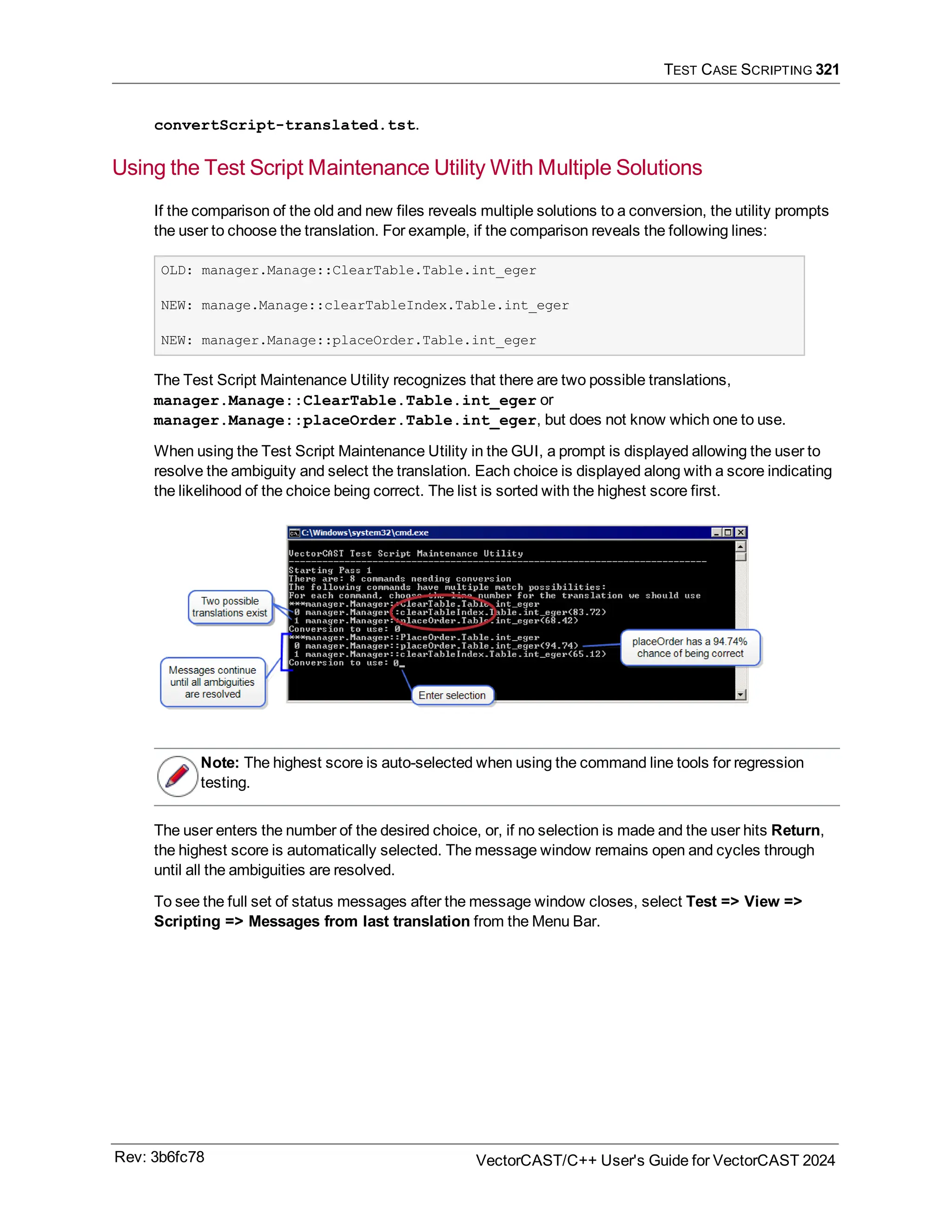 TEST CASE SCRIPTING 321
convertScript-translated.tst.
Using the Test Script Maintenance Utility With Multiple Solutions
If the comparison of the old and new files reveals multiple solutions to a conversion, the utility prompts
the user to choose the translation. For example, if the comparison reveals the following lines:
OLD: manager.Manage::ClearTable.Table.int_eger
NEW: manage.Manage::clearTableIndex.Table.int_eger
NEW: manager.Manage::placeOrder.Table.int_eger
The Test Script Maintenance Utility recognizes that there are two possible translations,
manager.Manage::ClearTable.Table.int_eger or
manager.Manage::placeOrder.Table.int_eger, but does not know which one to use.
When using the Test Script Maintenance Utility in the GUI, a prompt is displayed allowing the user to
resolve the ambiguity and select the translation. Each choice is displayed along with a score indicating
the likelihood of the choice being correct. The list is sorted with the highest score first.
Note: The highest score is auto-selected when using the command line tools for regression
testing.
The user enters the number of the desired choice, or, if no selection is made and the user hits Return,
the highest score is automatically selected. The message window remains open and cycles through
until all the ambiguities are resolved.
To see the full set of status messages after the message window closes, select Test => View =>
Scripting => Messages from last translation from the Menu Bar.
Rev: 3b6fc78 VectorCAST/C++ User's Guide for VectorCAST 2024
 
