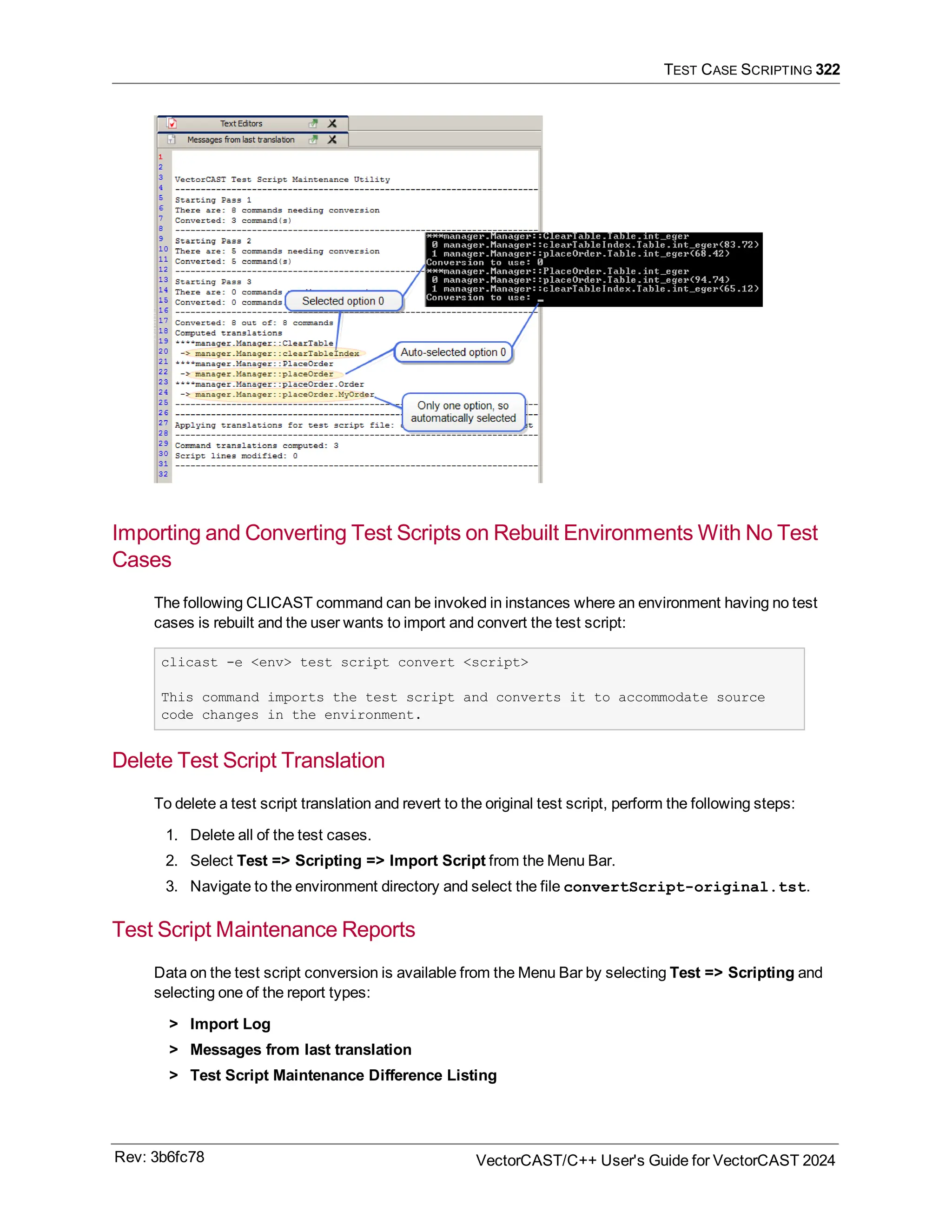 TEST CASE SCRIPTING 322
Importing and Converting Test Scripts on Rebuilt Environments With No Test
Cases
The following CLICAST command can be invoked in instances where an environment having no test
cases is rebuilt and the user wants to import and convert the test script:
clicast -e <env> test script convert <script>
This command imports the test script and converts it to accommodate source
code changes in the environment.
Delete Test Script Translation
To delete a test script translation and revert to the original test script, perform the following steps:
1. Delete all of the test cases.
2. Select Test => Scripting => Import Script from the Menu Bar.
3. Navigate to the environment directory and select the file convertScript-original.tst.
Test Script Maintenance Reports
Data on the test script conversion is available from the Menu Bar by selecting Test => Scripting and
selecting one of the report types:
> Import Log
> Messages from last translation
> Test Script Maintenance Difference Listing
Rev: 3b6fc78 VectorCAST/C++ User's Guide for VectorCAST 2024
 