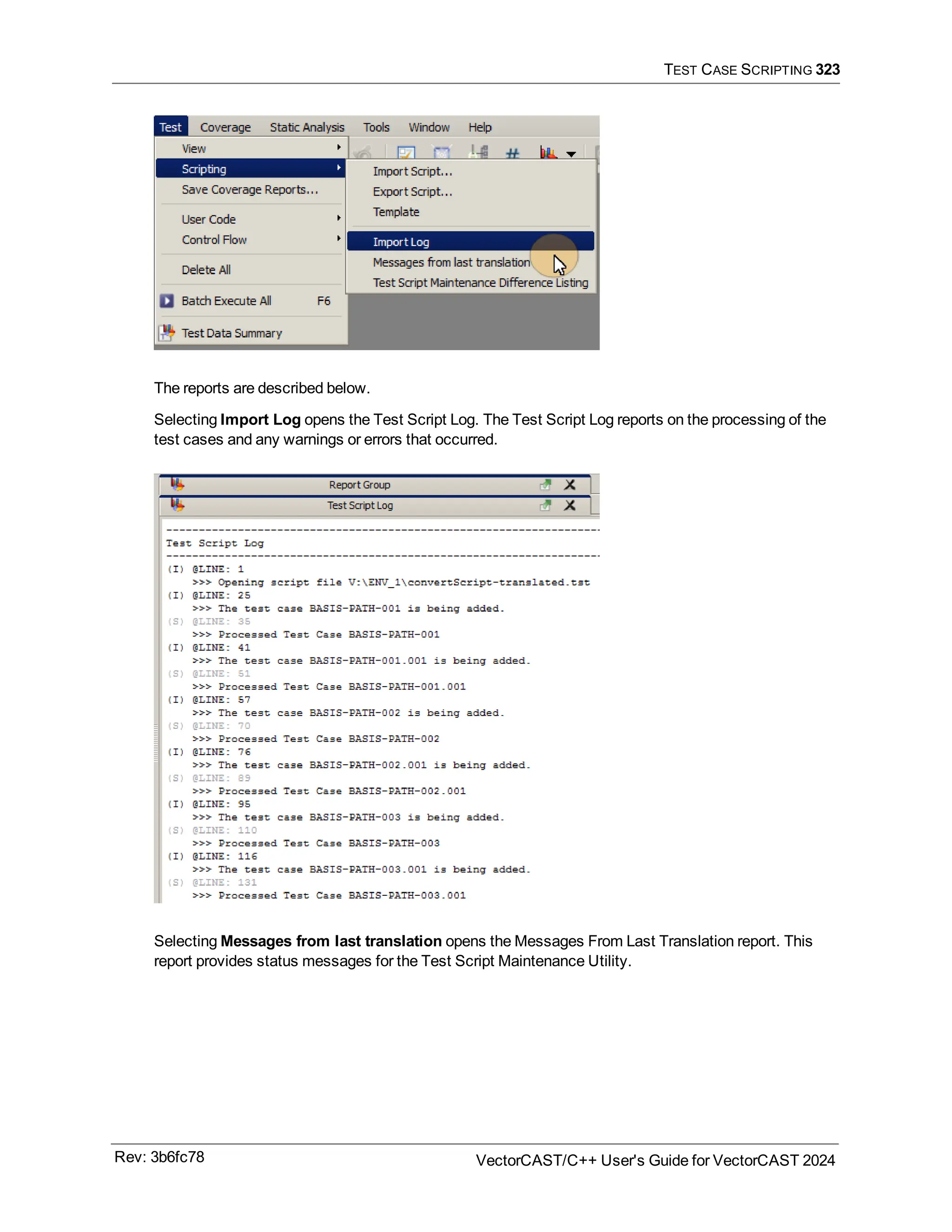 TEST CASE SCRIPTING 323
The reports are described below.
Selecting Import Log opens the Test Script Log. The Test Script Log reports on the processing of the
test cases and any warnings or errors that occurred.
Selecting Messages from last translation opens the Messages From Last Translation report. This
report provides status messages for the Test Script Maintenance Utility.
Rev: 3b6fc78 VectorCAST/C++ User's Guide for VectorCAST 2024
 