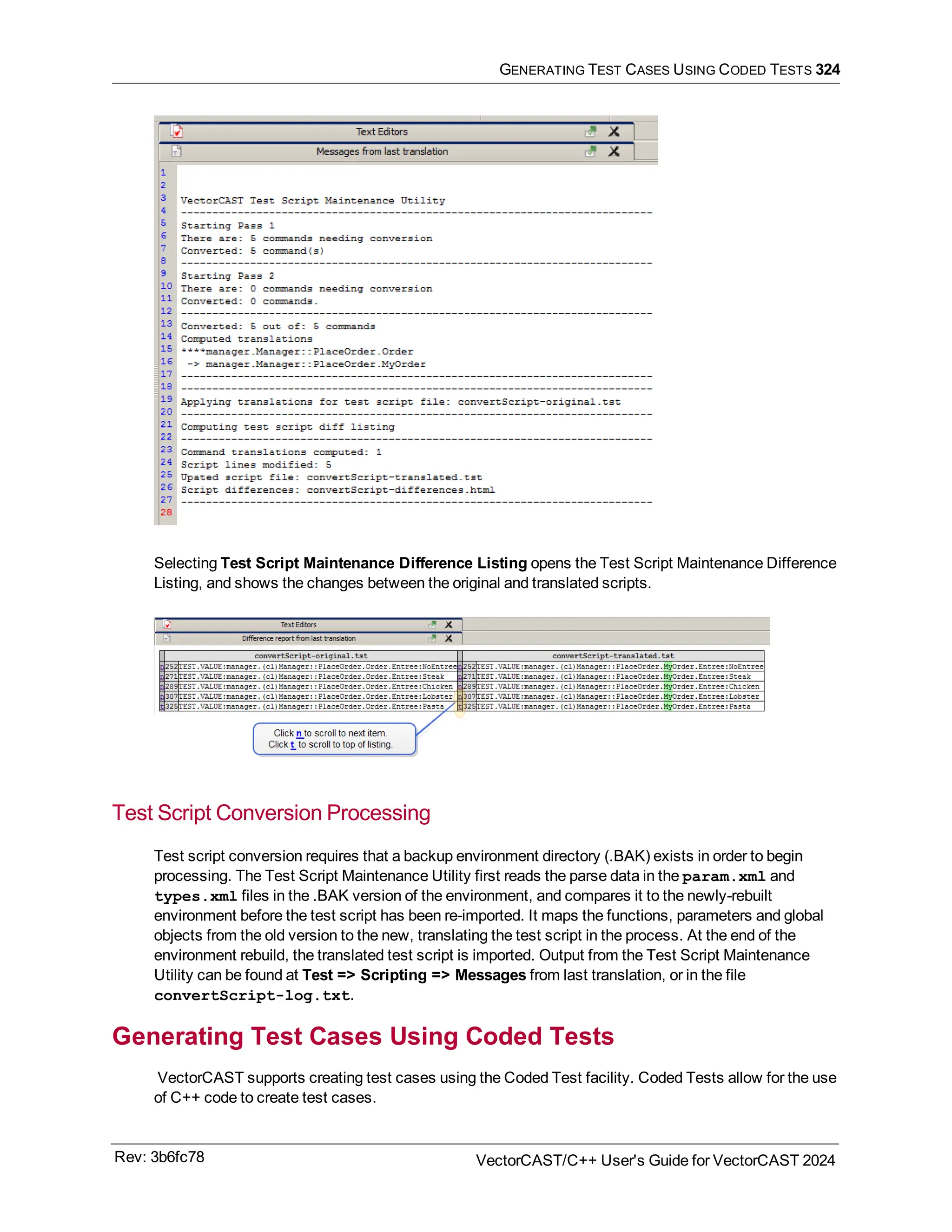 GENERATING TEST CASES USING CODED TESTS 324
Selecting Test Script Maintenance Difference Listing opens the Test Script Maintenance Difference
Listing, and shows the changes between the original and translated scripts.
Test Script Conversion Processing
Test script conversion requires that a backup environment directory (.BAK) exists in order to begin
processing. The Test Script Maintenance Utility first reads the parse data in the param.xml and
types.xml files in the .BAK version of the environment, and compares it to the newly-rebuilt
environment before the test script has been re-imported. It maps the functions, parameters and global
objects from the old version to the new, translating the test script in the process. At the end of the
environment rebuild, the translated test script is imported. Output from the Test Script Maintenance
Utility can be found at Test => Scripting => Messages from last translation, or in the file
convertScript-log.txt.
Generating Test Cases Using Coded Tests
VectorCAST supports creating test cases using the Coded Test facility. Coded Tests allow for the use
of C++ code to create test cases.
Rev: 3b6fc78 VectorCAST/C++ User's Guide for VectorCAST 2024
 