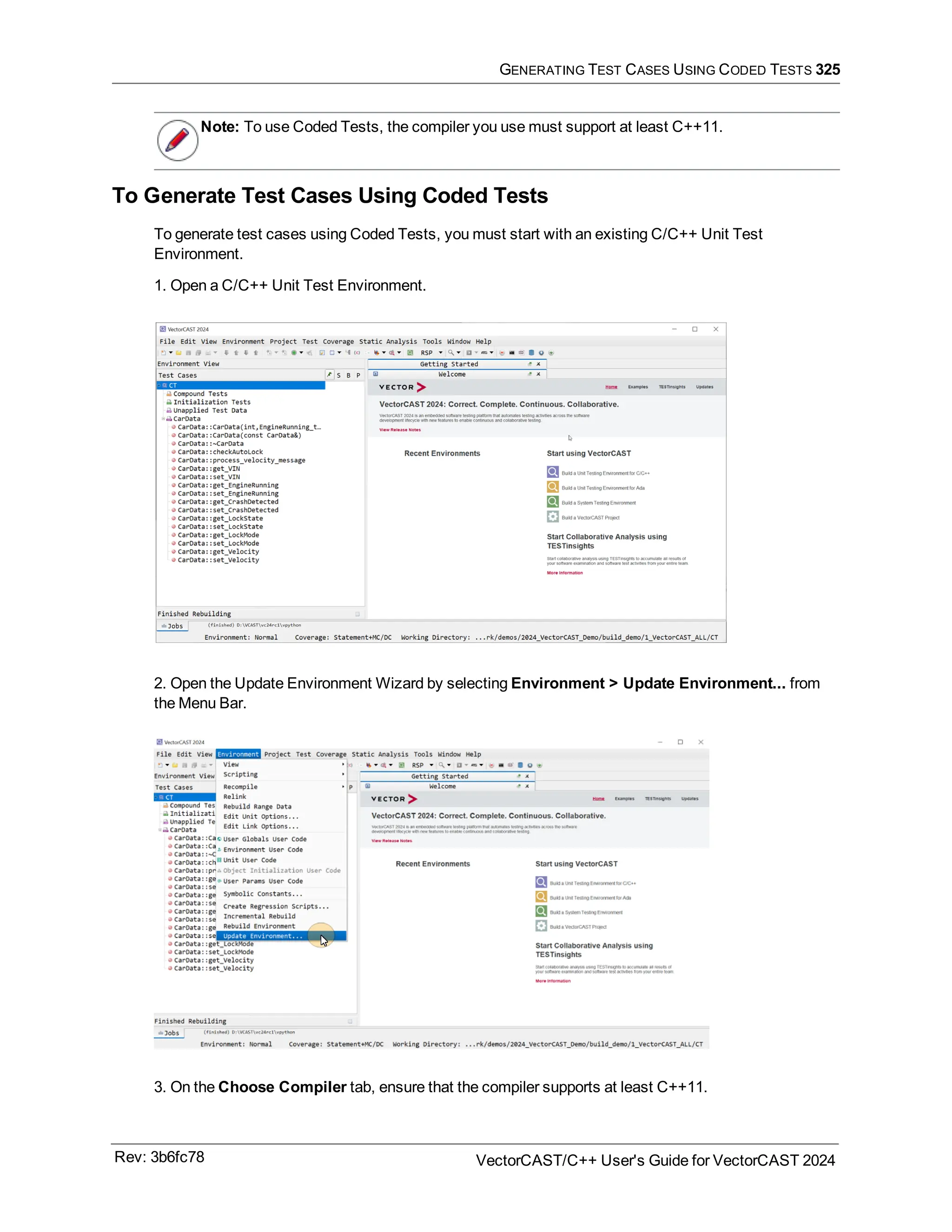 GENERATING TEST CASES USING CODED TESTS 325
Note: To use Coded Tests, the compiler you use must support at least C++11.
To Generate Test Cases Using Coded Tests
To generate test cases using Coded Tests, you must start with an existing C/C++ Unit Test
Environment.
1. Open a C/C++ Unit Test Environment.
2. Open the Update Environment Wizard by selecting Environment > Update Environment... from
the Menu Bar.
3. On the Choose Compiler tab, ensure that the compiler supports at least C++11.
Rev: 3b6fc78 VectorCAST/C++ User's Guide for VectorCAST 2024
 