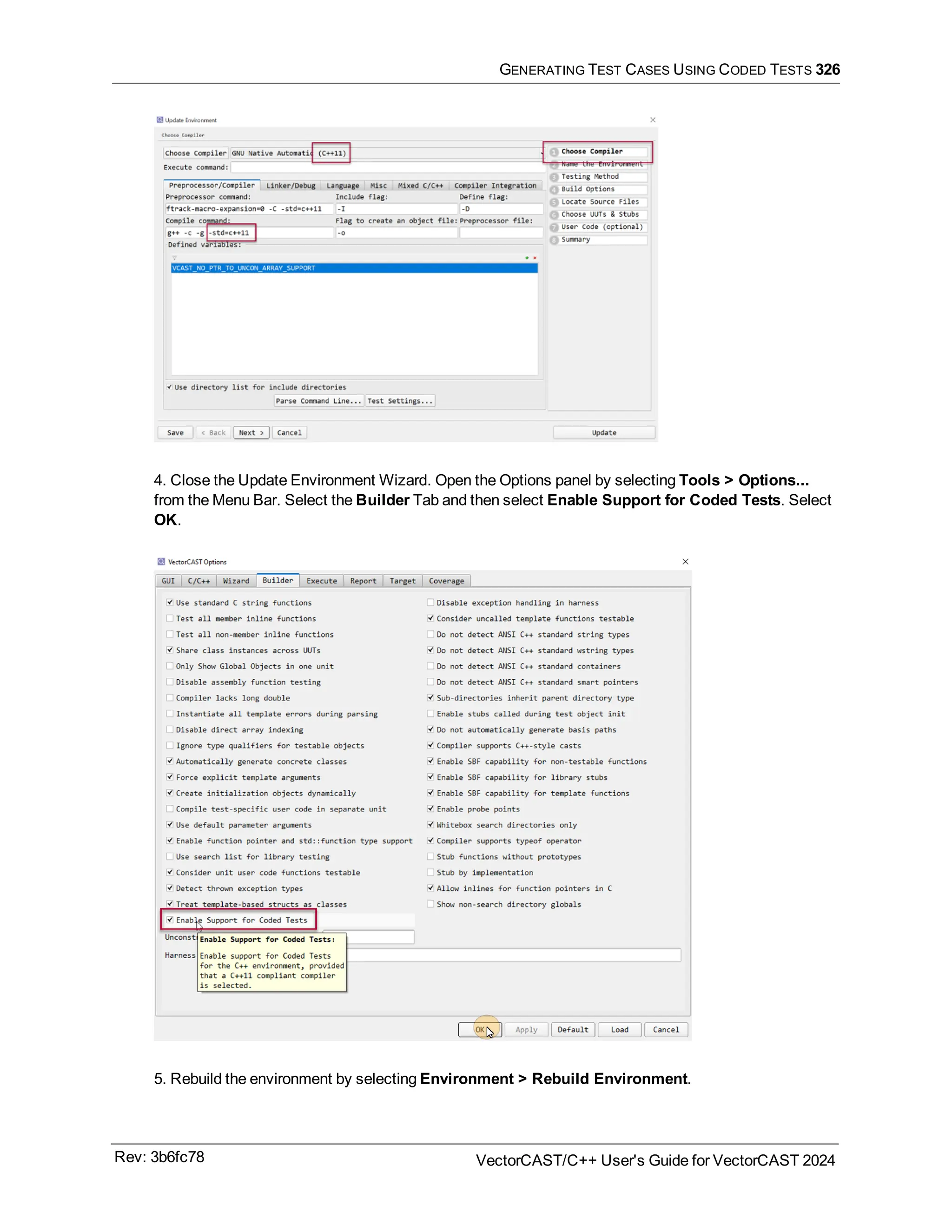 GENERATING TEST CASES USING CODED TESTS 326
4. Close the Update Environment Wizard. Open the Options panel by selecting Tools > Options...
from the Menu Bar. Select the Builder Tab and then select Enable Support for Coded Tests. Select
OK.
5. Rebuild the environment by selecting Environment > Rebuild Environment.
Rev: 3b6fc78 VectorCAST/C++ User's Guide for VectorCAST 2024
 