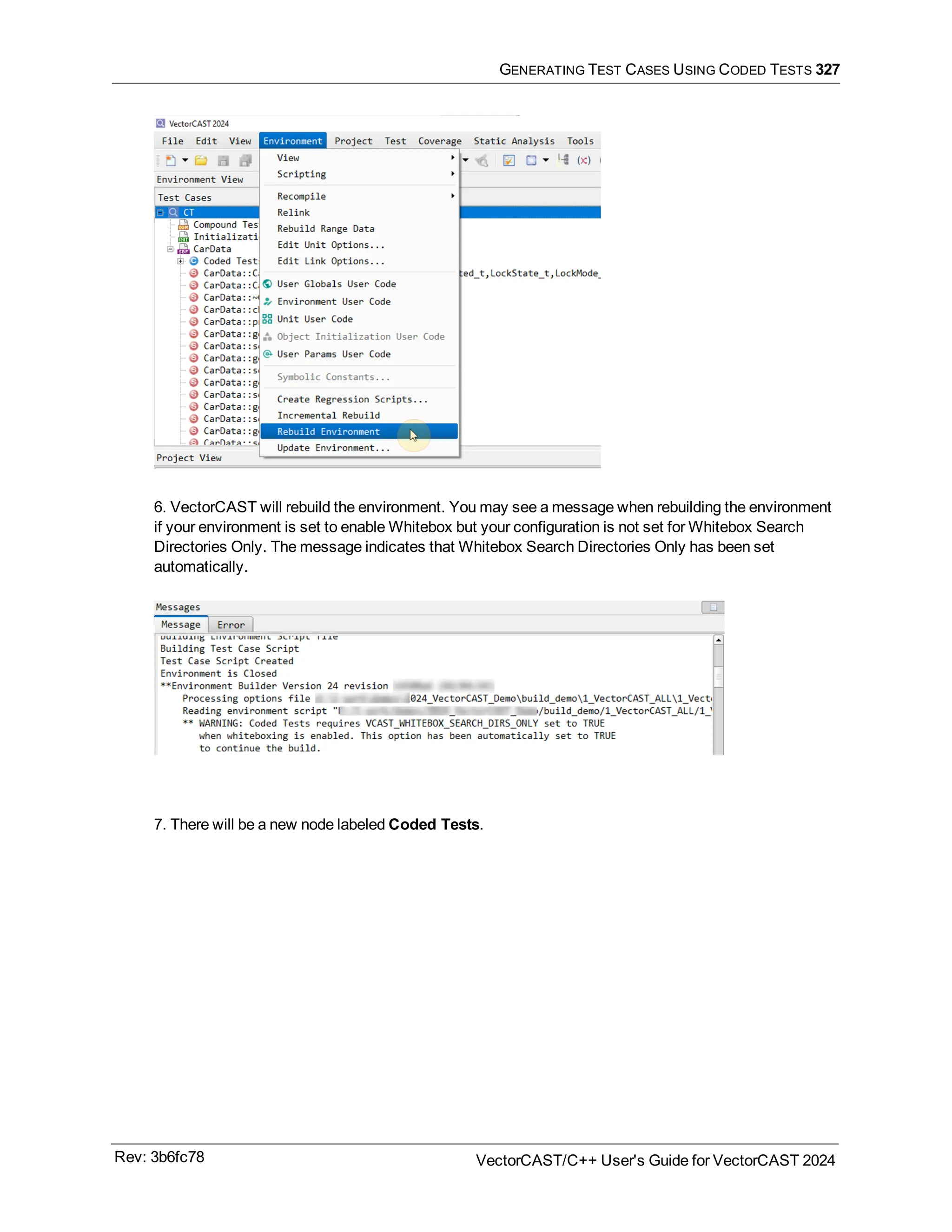 GENERATING TEST CASES USING CODED TESTS 327
6. VectorCAST will rebuild the environment. You may see a message when rebuilding the environment
if your environment is set to enable Whitebox but your configuration is not set for Whitebox Search
Directories Only. The message indicates that Whitebox Search Directories Only has been set
automatically.
7. There will be a new node labeled Coded Tests.
Rev: 3b6fc78 VectorCAST/C++ User's Guide for VectorCAST 2024
 