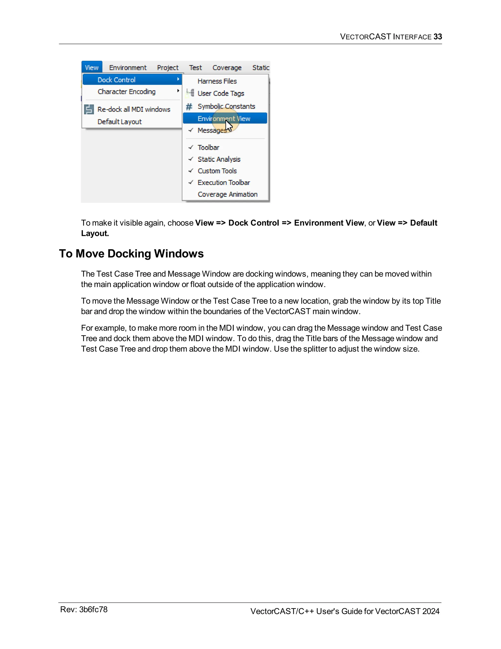 VECTORCAST INTERFACE 33
To make it visible again, choose View => Dock Control => Environment View, or View => Default
Layout.
To Move Docking Windows
The Test Case Tree and Message Window are docking windows, meaning they can be moved within
the main application window or float outside of the application window.
To move the Message Window or the Test Case Tree to a new location, grab the window by its top Title
bar and drop the window within the boundaries of the VectorCAST main window.
For example, to make more room in the MDI window, you can drag the Message window and Test Case
Tree and dock them above the MDI window. To do this, drag the Title bars of the Message window and
Test Case Tree and drop them above the MDI window. Use the splitter to adjust the window size.
Rev: 3b6fc78 VectorCAST/C++ User's Guide for VectorCAST 2024
 