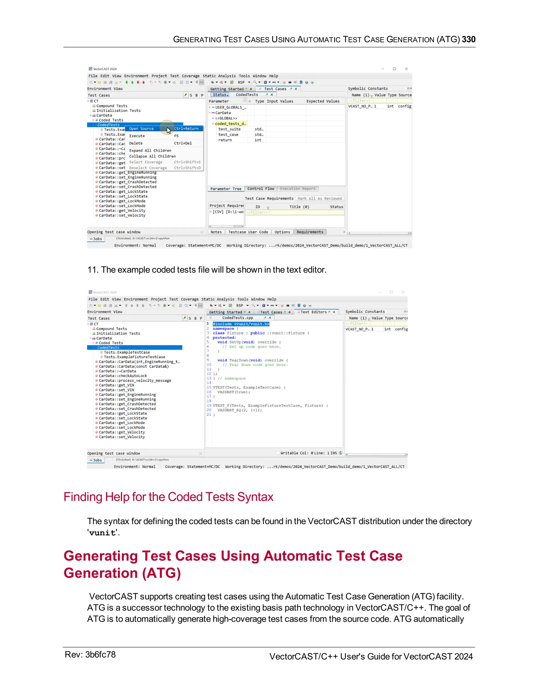 GENERATING TEST CASES USING AUTOMATIC TEST CASE GENERATION (ATG) 330
11. The example coded tests file will be shown in the text editor.
Finding Help for the Coded Tests Syntax
The syntax for defining the coded tests can be found in the VectorCAST distribution under the directory
'vunit'.
Generating Test Cases Using Automatic Test Case
Generation (ATG)
VectorCAST supports creating test cases using the Automatic Test Case Generation (ATG) facility.
ATG is a successor technology to the existing basis path technology in VectorCAST/C++. The goal of
ATG is to automatically generate high-coverage test cases from the source code. ATG automatically
Rev: 3b6fc78 VectorCAST/C++ User's Guide for VectorCAST 2024
 
