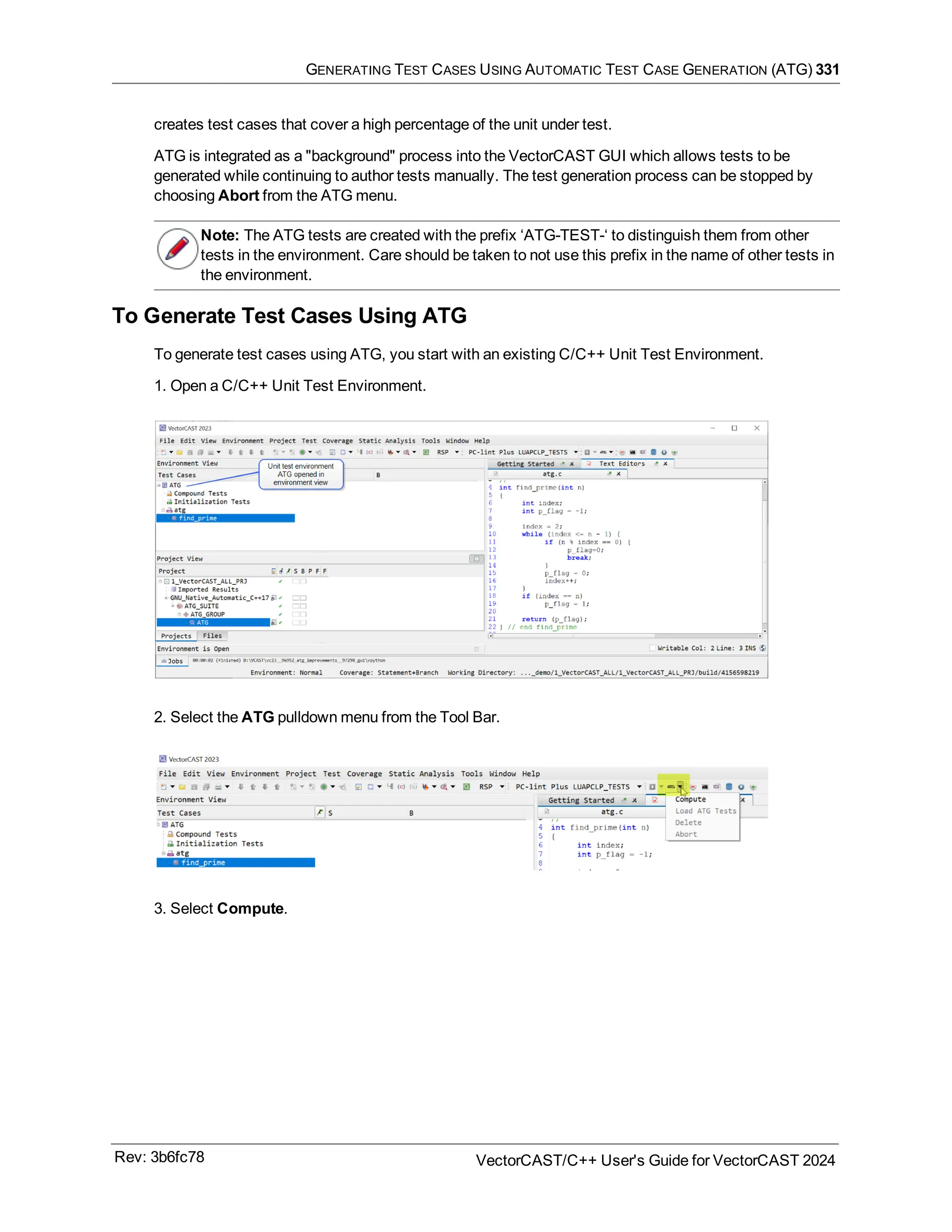 GENERATING TEST CASES USING AUTOMATIC TEST CASE GENERATION (ATG) 331
creates test cases that cover a high percentage of the unit under test.
ATG is integrated as a "background" process into the VectorCAST GUI which allows tests to be
generated while continuing to author tests manually. The test generation process can be stopped by
choosing Abort from the ATG menu.
Note: The ATG tests are created with the prefix ‘ATG-TEST-‘ to distinguish them from other
tests in the environment. Care should be taken to not use this prefix in the name of other tests in
the environment.
To Generate Test Cases Using ATG
To generate test cases using ATG, you start with an existing C/C++ Unit Test Environment.
1. Open a C/C++ Unit Test Environment.
2. Select the ATG pulldown menu from the Tool Bar.
3. Select Compute.
Rev: 3b6fc78 VectorCAST/C++ User's Guide for VectorCAST 2024
 