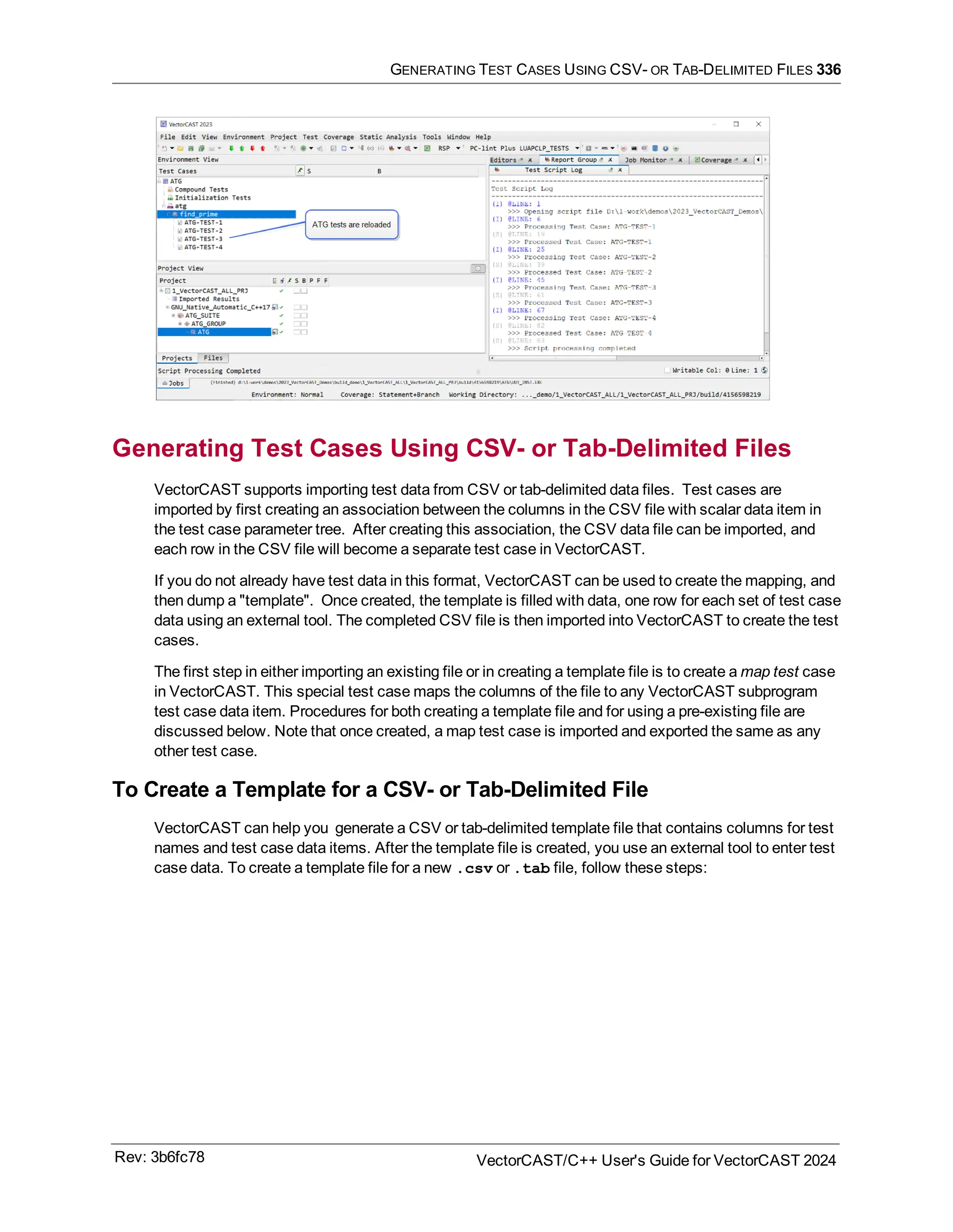 GENERATING TEST CASES USING CSV- OR TAB-DELIMITED FILES 336
Generating Test Cases Using CSV- or Tab-Delimited Files
VectorCAST supports importing test data from CSV or tab-delimited data files. Test cases are
imported by first creating an association between the columns in the CSV file with scalar data item in
the test case parameter tree. After creating this association, the CSV data file can be imported, and
each row in the CSV file will become a separate test case in VectorCAST.
If you do not already have test data in this format, VectorCAST can be used to create the mapping, and
then dump a "template". Once created, the template is filled with data, one row for each set of test case
data using an external tool. The completed CSV file is then imported into VectorCAST to create the test
cases.
The first step in either importing an existing file or in creating a template file is to create a map test case
in VectorCAST. This special test case maps the columns of the file to any VectorCAST subprogram
test case data item. Procedures for both creating a template file and for using a pre-existing file are
discussed below. Note that once created, a map test case is imported and exported the same as any
other test case.
To Create a Template for a CSV- or Tab-Delimited File
VectorCAST can help you generate a CSV or tab-delimited template file that contains columns for test
names and test case data items. After the template file is created, you use an external tool to enter test
case data. To create a template file for a new .csv or .tab file, follow these steps:
Rev: 3b6fc78 VectorCAST/C++ User's Guide for VectorCAST 2024
 