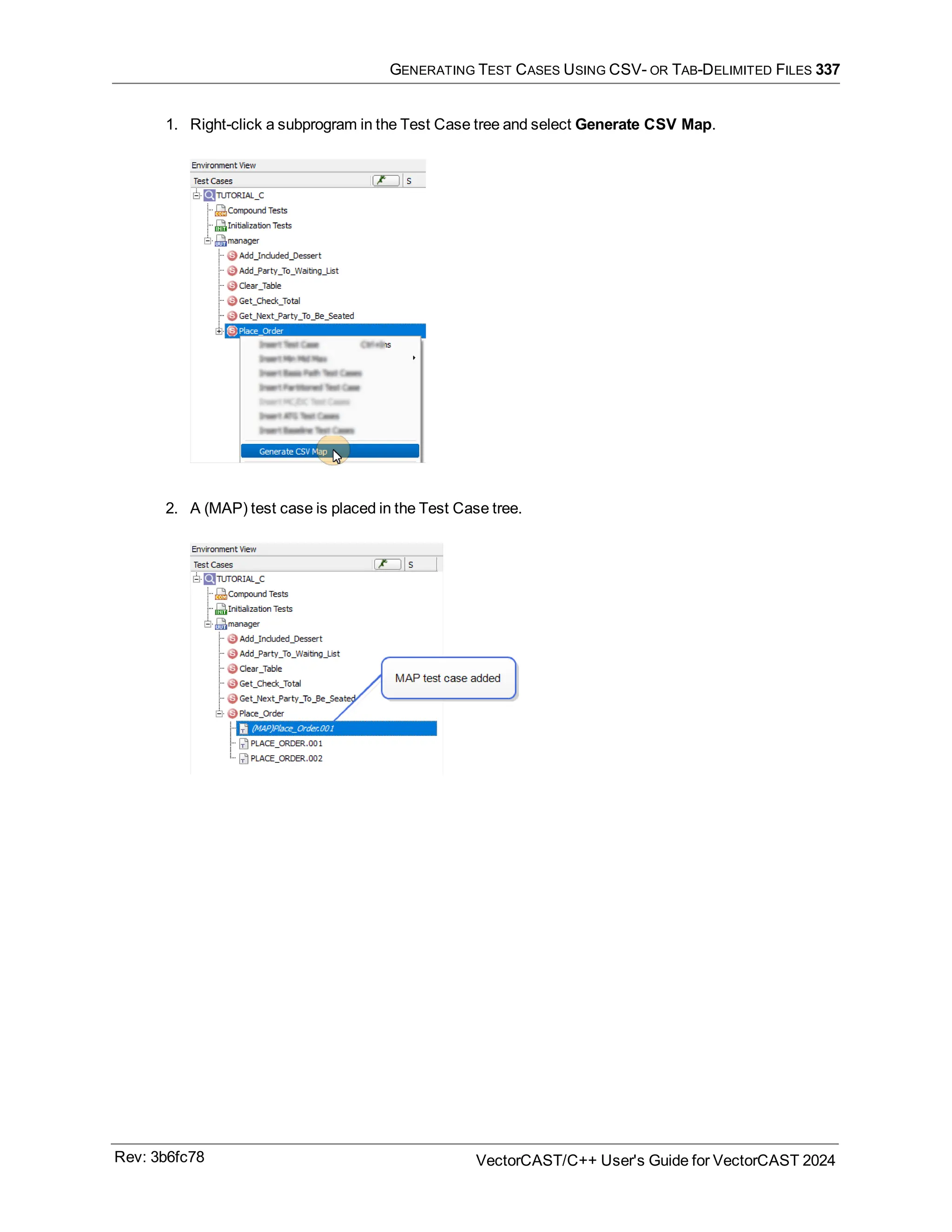 GENERATING TEST CASES USING CSV- OR TAB-DELIMITED FILES 337
1. Right-click a subprogram in the Test Case tree and select Generate CSV Map.
2. A (MAP) test case is placed in the Test Case tree.
Rev: 3b6fc78 VectorCAST/C++ User's Guide for VectorCAST 2024
 