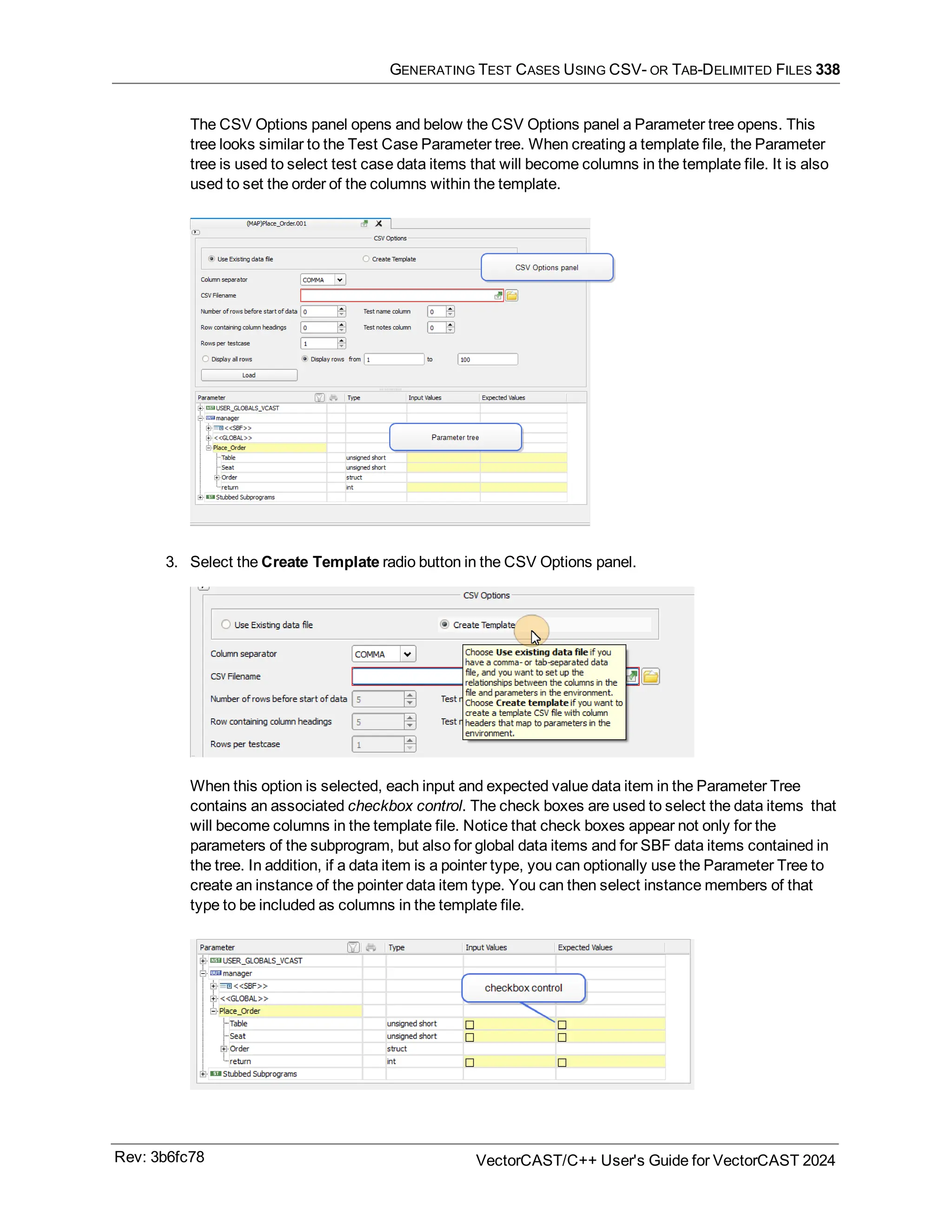 GENERATING TEST CASES USING CSV- OR TAB-DELIMITED FILES 338
The CSV Options panel opens and below the CSV Options panel a Parameter tree opens. This
tree looks similar to the Test Case Parameter tree. When creating a template file, the Parameter
tree is used to select test case data items that will become columns in the template file. It is also
used to set the order of the columns within the template.
3. Select the Create Template radio button in the CSV Options panel.
When this option is selected, each input and expected value data item in the Parameter Tree
contains an associated checkbox control. The check boxes are used to select the data items that
will become columns in the template file. Notice that check boxes appear not only for the
parameters of the subprogram, but also for global data items and for SBF data items contained in
the tree. In addition, if a data item is a pointer type, you can optionally use the Parameter Tree to
create an instance of the pointer data item type. You can then select instance members of that
type to be included as columns in the template file.
Rev: 3b6fc78 VectorCAST/C++ User's Guide for VectorCAST 2024
 