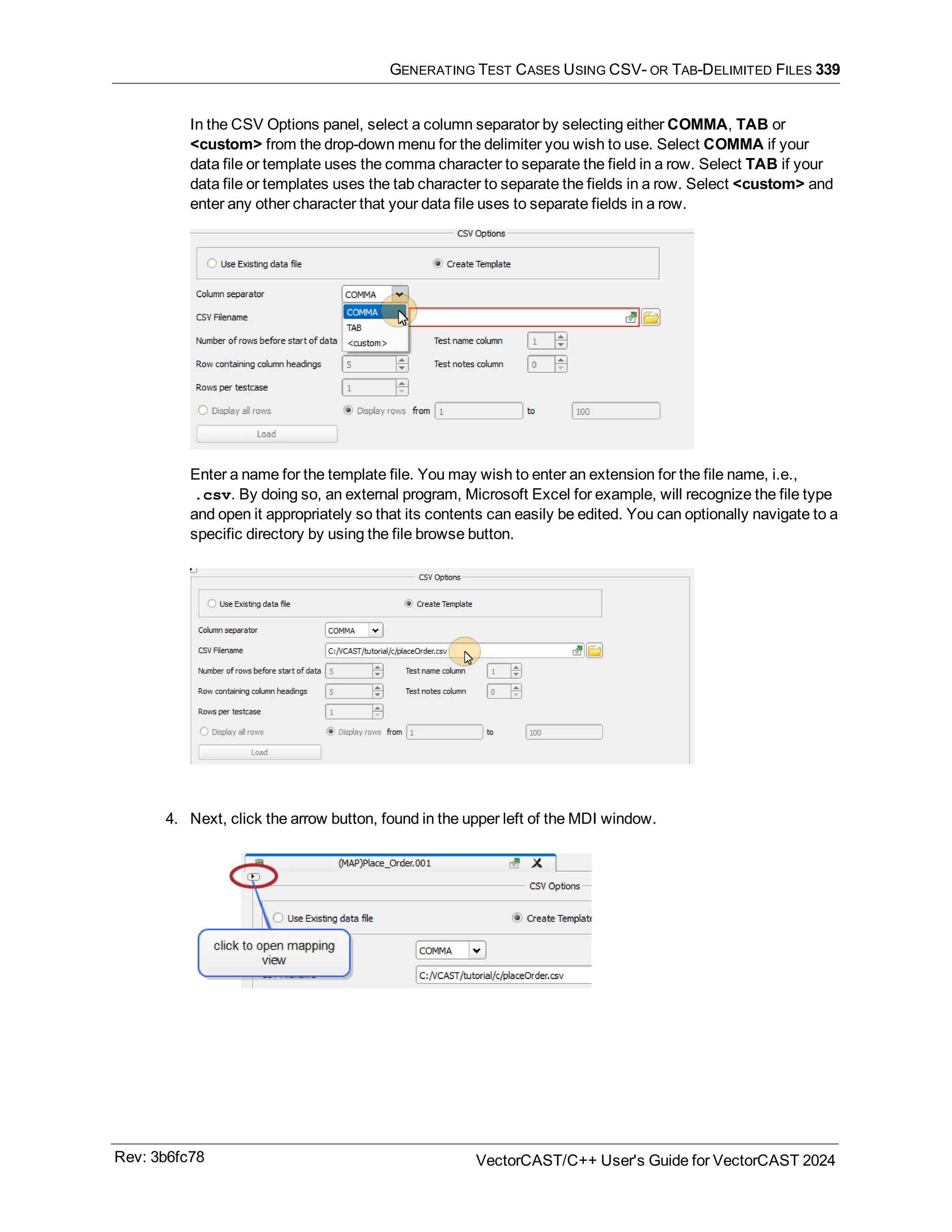 GENERATING TEST CASES USING CSV- OR TAB-DELIMITED FILES 339
In the CSV Options panel, select a column separator by selecting either COMMA, TAB or
<custom> from the drop-down menu for the delimiter you wish to use. Select COMMA if your
data file or template uses the comma character to separate the field in a row. Select TAB if your
data file or templates uses the tab character to separate the fields in a row. Select <custom> and
enter any other character that your data file uses to separate fields in a row.
Enter a name for the template file. You may wish to enter an extension for the file name, i.e.,
.csv. By doing so, an external program, Microsoft Excel for example, will recognize the file type
and open it appropriately so that its contents can easily be edited. You can optionally navigate to a
specific directory by using the file browse button.
4. Next, click the arrow button, found in the upper left of the MDI window.
Rev: 3b6fc78 VectorCAST/C++ User's Guide for VectorCAST 2024
 